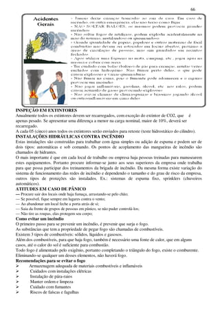 66
INSPEÇÃO EM EXTINTORES
Anualmente todos os extintores devem ser recarregados, com exceção do extintor de CO2, que é
apenas pesado. Se apresentar uma diferença a menor na carga nominal, maior de 10%, deverá ser
recarregado.
A cada 05 (cinco) anos todos os extintores serão enviados para reteste (teste hidrostático do cilindro).
INSTALAÇÕES HIDRÁULICAS CONTRA INCÊNDIO
Estas instalações são construídas para trabalhar com água simples ou adição de espuma e podem ser de
dois tipos: automáticas e sob comando. Os pontos de acoplamento das mangueiras de incêndio são
chamados de hidrantes.
O mais importante é que em cada local de trabalho ou empresa haja pessoas treinadas para manusearem
estes equipamentos. Portanto procure informar-se junto aos seus superiores da empresa onde trabalha
para que possa participar dos treinamentos da brigada de incêndio. Da mesma forma existe variação do
sistema de funcionamento das redes de incêndio e dependendo o tamanho e do grau de risco da empresa,
outros tipos de proteções são instalados. Ex.: sistemas de espuma fixo, sprinklers (chuveiros
automáticos).
ATITUDES EM CASO DE PÂNICO
— Procure sair dos locais onde haja fumaça, arrastando-se pelo chão;
— Se possível, fique sempre em lugares contra o vento;
— Ao abandonar um local feche a porta atrás de si;
— Saia da frente de grupos de pessoas em pânico, se não puder controlá-los;
— Não tire as roupas, elas protegem seu corpo;
Como evitar um incêndio
O primeiro passo para se prevenir um incêndio, é prevenir que surja o fogo.
As substâncias que tem a propriedade de pegar fogo são chamadas de combustíveis.
Existem 3 tipos de combustíveis: sólidos, líquidos e gasosos.
Além dos combustíveis, para que haja fogo, também é necessário uma fonte de calor, que em alguns
casos, até o calor do sol é suficiente para combustão.
Todo fogo é alimentado pelo oxigênio, portanto completando o triângulo do fogo, existe o comburente.
Eliminando-se qualquer um desses elementos, não haverá fogo.
Recomendações para se evitar o fogo
Armazenagem adequada de materiais combustíveis e inflamáveis
Cuidados com instalações elétricas
Instalação de pára-raios
Manter ordem e limpeza
Cuidado com fumantes
Riscos de faíscas e fagulhas
 