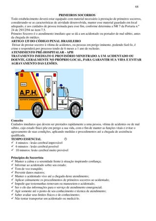 68
PRIMEIROS SOCORROS
Todo estabelecimento deverá estar equipado com material necessário à prestação de primeiros socorros,
considerando-se as características de atividade desenvolvida, manter esse material guardado em local
adequado, e aos cuidados de pessoa treinada para esse fim, conforme determina a NR 7 da Portaria n.º
24 de 29/12/94 no item 7.5.
Primeiro Socorro é o atendimento imediato que se dá a um acidentado ou portador de mal súbito, antes
da chegada do médico.
ARTIGO 135 DO CÓDIGO PENAL BRASILEIRO
Deixar de prestar socorro à vítima de acidentes, ou pessoas em perigo iminente, podendo fazê-lo, é
crime e responderá por processo tendo de 6 meses a 1 ano de reclusão.
ATENDIMENTO PRÉ-HOSPITALAR - APH
TRATAMENTO IMEDIATO E PROVISÓRIO MINISTRADO A UM ACIDENTADO OU
DOENTE, GERALMENTE NO PRÓPRIO LOCAL, PARA GARANTIR SUA VIDA E EVITAR
AGRAVAMENTO DAS LESÕES.
Conceito
Cuidados imediatos que devem ser prestados rapidamente a uma pessoa, vítima de acidentes ou de mal
súbito, cujo estado físico põe em perigo a sua vida, com o fim de manter as funções vitais e evitar o
agravamento de suas condições, aplicando medidas e procedimentos até a chegada de assistência
qualificada.
TEMPO ESSENCIAL
4 minutos : lesão cerebral improvável
6 minutos : lesão cerebral possível
10 minutos: lesão cerebral muito provável
Princípios do Socorrista
Manter a calma e a serenidade frente à situação inspirando confiança;
Informar ao acidentado sobre seu estado;
Tom de voz tranqüilo;
Prevenir danos maiores;
Manter o acidentado vivo até a chegada deste atendimento;
Aplicar calmamente os procedimentos de primeiros socorros ao acidentado;
Impedir que testemunhas removam ou manuseiem o acidentado;
Ser o elo das informações para o serviço de atendimento emergencial;
Agir somente até o ponto de seu conhecimento e técnica de atendimento;
Saber avaliar seus limites físicos e de conhecimento;
Não tentar transportar um acidentado ou medicá-lo.
 