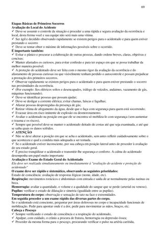 69
Etapas Básicas de Primeiros Socorros
Avaliação do Local do Acidente
Deve-se assumir o controle da situação e proceder a uma rápida e segura avaliação da ocorrência e
local, desta forma você e sua equipe não será mais uma vitima.
Ser ágil e decidido observando rapidamente se existem perigos para o acidentado e para quem estiver
prestando o socorro
Deve-se tentar obter o máximo de informações possíveis sobre o ocorrido.
É importante também:
Evitar o pânico e procurar a colaboração de outras pessoas, dando ordens breves, claras, objetivas e
concisas;
Manter afastados os curiosos, para evitar confusão e para ter espaço em que se possa trabalhar da
melhor maneira possível.
A proteção do acidentado deve ser feita com o mesmo rigor da avaliação da ocorrência e do
afastamento de pessoas curiosas ou que visivelmente tenham perdido o autocontrole e possam prejudicar
a prestação dos primeiros socorros.
Observar rapidamente se existem perigos para o acidentado e para quem estiver prestando o socorro
nas proximidades da ocorrência.
(Por exemplo: fios elétricos soltos e desencapados, tráfego de veículos, andaimes, vazamento de gás,
máquinas funcionando).
Deve-se identificar pessoas que possam ajudar;
Deve-se desligar a corrente elétrica; evitar chamas, faíscas e fagulhas;
Afastar pessoas desprotegidas da presença de gás;
Retirar vítima de afogamento da água, desde que o faça com segurança para quem está socorrendo;
Evacuar área em risco iminente de explosão ou desmoronamento.
Avaliar o acidentado na posição em que ele se encontra só mobiliza-lo com segurança (sem aumentar
o trauma e os riscos),
Sempre que possível deve-se manter o acidentado deitado de costas até que seja examinada, e até que
se saiba quais os danos sofridos.
ATENÇÃO
Não se deve alterar a posição em que se acha o acidentado, sem antes refletir cuidadosamente sobre o
que aconteceu e qual a conduta mais adequada a ser tomada.
Se o acidentado estiver inconsciente, por sua cabeça em posição lateral antes de proceder à avaliação
do seu estado geral.
É preciso tranqüilizar o acidentado e transmitir-lhe segurança e conforto. A calma do acidentado
desempenha um papel muito importante
Avaliação e Exame do Estado Geral do Acidentado
Ela deve ser realizada simultaneamente ou imediatamente à "avaliação do acidente e proteção do
acidentado“
O exame deve ser rápido e sistemático, observando as seguintes prioridades:
Estado de consciência: avaliação de respostas lógicas (nome, idade, etc).
Respiração: movimentos torácicos e abdominais com entrada e saída de ar normalmente pelas narinas ou
boca.
Hemorragia: avaliar a quantidade, o volume e a qualidade do sangue que se perde (arterial ou venoso).
Pupilas: verificar o estado de dilatação e simetria (igualdade entre as pupilas).
Temperatura do corpo: observação e sensação de tato na face e extremidades.
Em seguida proceder a um exame rápido das diversas partes do corpo.
Se o acidentado está consciente, perguntar por áreas dolorosas no corpo e incapacidade funcionais de
mobilização. Pedir para apontar onde é a dor, pedir para movimentar as mãos, braços, etc.
Cabeça e Pescoço
Sempre verificando o estado de consciência e a respiração do acidentado,
Apalpar, com cuidado, o crânio a procura de fratura, hemorragia ou depressão óssea;
Proceder da mesma forma para o pescoço, procurando verificar o pulso na artéria carótida,
 