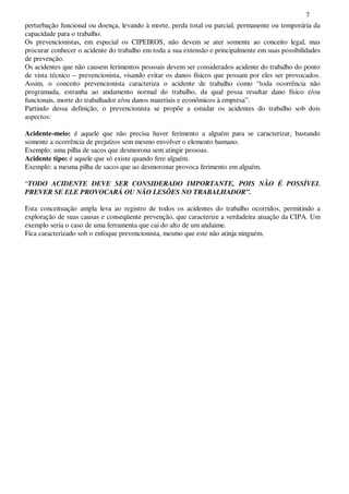 7
perturbação funcional ou doença, levando à morte, perda total ou parcial, permanente ou temporária da
capacidade para o trabalho.
Os prevencionistas, em especial os CIPEIROS, não devem se ater somente ao conceito legal, mas
procurar conhecer o acidente do trabalho em toda a sua extensão e principalmente em suas possibilidades
de prevenção.
Os acidentes que não causem ferimentos pessoais devem ser considerados acidente do trabalho do ponto
de vista técnico – prevencionista, visando evitar os danos físicos que possam por eles ser provocados.
Assim, o conceito prevencionista caracteriza o acidente de trabalho como “toda ocorrência não
programada, estranha ao andamento normal do trabalho, da qual possa resultar dano físico e/ou
funcionais, morte do trabalhador e/ou danos materiais e econômicos à empresa”.
Partindo dessa definição, o prevencionista se propõe a estudar os acidentes do trabalho sob dois
aspectos:
Acidente-meio: é aquele que não precisa haver ferimento a alguém para se caracterizar, bastando
somente a ocorrência de prejuízos sem mesmo envolver o elemento humano.
Exemplo: uma pilha de sacos que desmorona sem atingir pessoas.
Acidente tipo: é aquele que só existe quando fere alguém.
Exemplo: a mesma pilha de sacos que ao desmoronar provoca ferimento em alguém.
“TODO ACIDENTE DEVE SER CONSIDERADO IMPORTANTE, POIS NÃO É POSSÍVEL
PREVER SE ELE PROVOCARÁ OU NÃO LESÕES NO TRABALHADOR”.
Esta conceituação ampla leva ao registro de todos os acidentes do trabalho ocorridos, permitindo a
exploração de suas causas e conseqüente prevenção, que caracterize a verdadeira atuação da CIPA. Um
exemplo seria o caso de uma ferramenta que cai do alto de um andaime.
Fica caracterizado sob o enfoque prevencionista, mesmo que este não atinja ninguém.
 