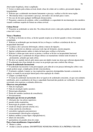 70
observando freqüência, ritmo e amplitude;
Correr os dedos pela coluna cervical, desde a base do crânio até os ombros, procurando alguma
irregularidade.
Solicitar que o acidentado movimente lentamente o pescoço, verificar se há dor nessa região.
Movimentar lenta e suavemente o pescoço, movendo-o de um lado para o outro.
Em caso de dor pare qualquer mobilização desnecessária;
Perguntar a natureza do acidente, sobre a sensibilidade e a capacidade de movimentação dos membros
visando confirmar suspeita de fratura na coluna cervical.
Coluna Dorsal
Perguntar ao acidentado se sente dor. Na coluna dorsal correr a mão pela espinha do acidentado desde
a nuca até o sacro.
Tórax e Membros
Verificar se há lesão no tórax, se há dor quando respira ou se há dor quando o tórax é levemente
comprimido.
Solicitar ao acidentado que movimente de leve os braços e verificar a existência de dor ou
incapacidade funcional.
Localizar a dor e procurar deformação, edema e marcas de injeções.
Verificar se há dor no abdome e procurar todo tipo de ferimento, mesmo pequeno.
Apertar cuidadosamente ambos os lados da bacia para verificar se há lesões.
Solicitar à vítima que tente mover as pernas e verificar se há dor ou incapacidade funcional.
Não permitir que o acidentado de choque elétrico ou traumatismo violento tente levantar-se
prontamente, achando que nada sofreu.
Ele deve ser mantido imóvel, pelo menos para um rápido exame nas áreas que sofreram alguma lesão.
O acidentado deve ficar deitado de costas ou na posição que mais conforto lhe ofereça.
Exame do acidentado Inconsciente
O acidentado inconsciente é uma preocupação, pois além de se ter poucas informações sobre o seu
estado podem surgir, complicações devido à inconsciência.
O primeiro cuidado é manter as vias respiratórias superiores desimpedidas fazendo a extensão da
cabeça, ou mantê-la em posição lateral para evitar aspiração de vômito.
Limpar a cavidade bucal.
O exame do acidentado inconsciente deve ser igual ao do acidentado consciente, só que com cuidados
redobrados, pois os parâmetros de força e capacidade funcional não poderão ser verificados. O mesmo
ocorrendo com respostas a estímulos dolorosos.
Observar com prioridade
Falta de respiração;
Falta de circulação (pulso ausente);
Hemorragia abundante;
Perda dos sentidos (ausência de consciência);
Envenenamento.
Alterações que devem ser prioridade
obstrução das vias aéreas superiores;
parada cárdio-respiratória;
hemorragia de grandes volumes;
estado de choque (pressão arterial, etc);
comas (perda da consciência);
convulsões (agitações psicomotoras);
envenenamento (intoxicações exógenas);
diabetes mellitus (comas hiper e hipoglicêmicos);
infarto do miocárdio;
queimaduras em grandes áreas do corpo.
Para o bom atendimento é imprescindível
Manter a calma.
Avaliar a cena do acidente. EM HIPÓTESE NENHUMA PONHA SUA PRÓPRIA VIDA EM
 