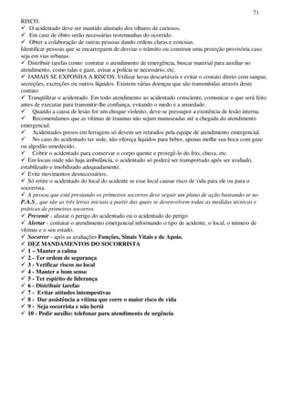 71
RISCO.
O acidentado deve ser mantido afastado dos olhares de curiosos.
Em caso de óbito serão necessárias testemunhas do ocorrido.
Obter a colaboração de outras pessoas dando ordens claras e concisas.
Identificar pessoas que se encarreguem de desviar o trânsito ou construir uma proteção provisória caso
seja em vias urbanas.
Distribuir tarefas como: contatar o atendimento de emergência, buscar material para auxiliar no
atendimento, como talas e gaze, avisar a polícia se necessário, etc.
JAMAIS SE EXPONHA A RISCOS. Utilizar luvas descartáveis e evitar o contato direto com sangue,
secreções, excreções ou outros líquidos. Existem várias doenças que são transmitidas através deste
contato
Tranqüilizar o acidentado. Em todo atendimento ao acidentado consciente, comunicar o que será feito
antes de executar para transmitir-lhe confiança, evitando o medo e a ansiedade.
Quando a causa de lesão for um choque violento, deve-se pressupor a existência de lesão interna.
Recomendamos que as vítimas de traumas não sejam manuseadas até a chegada do atendimento
emergencial.
Acidentados presos em ferragens só devem ser retirados pela equipe de atendimento emergencial.
No caso do acidentado ter sede, não ofereça líquidos para beber, apenas molhe sua boca com gaze
ou algodão umedecido.
Cobrir o acidentado para conservar o corpo quente e protegê-lo do frio, chuva, etc.
Em locais onde não haja ambulância, o acidentado só poderá ser transportado após ser avaliado,
estabilizado e imobilizado adequadamente.
Evite movimentos desnecessários.
Só retire o acidentado do local do acidente se esse local causar risco de vida para ele ou para o
socorrista.
A pessoa que está prestando os primeiros socorros deve seguir um plano de ação baseando-se no
P.A.S., que são as três letras iniciais a partir das quais se desenvolvem todas as medidas técnicas e
práticas de primeiros socorros.
Prevenir - afastar o perigo do acidentado ou o acidentado do perigo
Alertar - contatar o atendimento emergencial informando o tipo de acidente, o local, o número de
vítimas e o seu estado.
Socorrer - após as avaliações Funções, Sinais Vitais e de Apoio.
DEZ MANDAMENTOS DO SOCORRISTA
1 – Manter a calma
2 - Ter ordem de segurança
3 - Verificar riscos no local
4 - Manter o bom senso
5 - Ter espírito de liderança
6 - Distribuir tarefas
7 - Evitar atitudes intempestivas
8 - Dar assistência a vítima que corre o maior risco de vida
9 - Seja socorrista e não herói
10 - Pedir auxílio: telefonar para atendimento de urgência
 