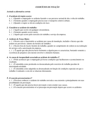 8
EXERCÍCIOS DE FIXAÇÃO
Assinale a alternativa correta
1. O acidente de trajeto ocorre:
a. ( ) Quando o empregado se acidenta fazendo o seu percurso normal de ida e volta do trabalho.
b. ( ) Somente quando o empregado precisa usar o transporte coletivo urbano.
c. ( ) Quando o trajeto se dá em condições de risco.
2. Considera-se acidente do trabalho:
a. ( ) Aquele que ocorre em qualquer circunstância.
b. ( ) Somente quando ocorre morte.
c. ( ) Aquele que ocorre pelo exercício do trabalho a serviço da empresa.
3. Acidente de Força Maior.
a. ( ) Ocorre caso o funcionário se acidente por causa de inundação, incêndio e fatores que não
podem ser previsíveis. (dentro do horário de trabalho).
b. ( ) Ocorre fora do local e horário de trabalho, quando no cumprimento de ordem ou na realização
de serviços sob a autorização da empresa.
c. ( ) É aquele que não precisa haver ferimento a alguém para se caracterizar, bastando somente a
ocorrência de prejuízos sem mesmo envolver o elemento humano.
4. As causa de incapacidade associada ao acidente do trabalho é?
a. ( ) Pode acontecer que o empregado já tivesse condições que facilitassem o acontecimento ou
resultado;
b. ( ) É entendida como produzida ou desencadeada pelo exercício do trabalho peculiar de
determinada atividade.
c. ( ) É entendida como adquirida ou desencadeada em função de condições especiais em que o
trabalho é realizado e com ele se relacione diretamente.
5. O conceito prevencionista é?
a. ( ) Procurar conhecer o acidente do trabalho em toda a sua extensão e principalmente em suas
possibilidades de prevenção.
b. ( ) É aquele que não precisa haver prevenção e nem estudar suas causas.
c. ( ) O conceito prevencionista só se preocupa em prevenção depois que ocorre os acidentes
 