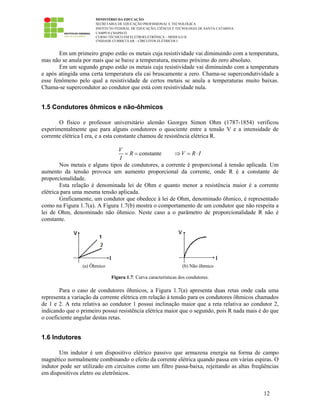 MINISTÉRIO DA EDUCAÇÃO
SECRETARIA DE EDUCAÇÃO PROFISSIONAL E TECNOLÓGICA
INSTITUTO FEDERAL DE EDUCAÇÃO, CIÊNCIA E TECNOLOGIA DE SANTA CATARINA
CAMPUS CHAPECÓ
CURSO TÉCNICO EM ELETROELETRÔNICA – MÓDULO II
UNIDADE CURRICULAR – CIRCUITOS ELÉTRICOS I
12
Em um primeiro grupo estão os metais cuja resistividade vai diminuindo com a temperatura,
mas não se anula por mais que se baixe a temperatura, mesmo próximo do zero absoluto.
Em um segundo grupo estão os metais cuja resistividade vai diminuindo com a temperatura
e após atingida uma certa temperatura ela cai bruscamente a zero. Chama-se supercondutividade a
esse fenômeno pelo qual a resistividade de certos metais se anula a temperaturas muito baixas.
Chama-se supercondutor ao condutor que está com resistividade nula.
1.5 Condutores ôhmicos e não-ôhmicos
O físico e professor universitário alemão Georges Simon Ohm (1787-1854) verificou
experimentalmente que para alguns condutores o quociente entre a tensão V e a intensidade de
corrente elétrica I era, e a esta constante chamou de resistência elétrica R.
constante
V
R V R I
I
= = ⇒ = ⋅
Nos metais e alguns tipos de condutores, a corrente é proporcional à tensão aplicada. Um
aumento da tensão provoca um aumento proporcional da corrente, onde R é a constante de
proporcionalidade.
Esta relação é denominada lei de Ohm e quanto menor a resistência maior é a corrente
elétrica para uma mesma tensão aplicada.
Graficamente, um condutor que obedece à lei de Ohm, denominado ôhmico, é representado
como na Figura 1.7(a). A Figura 1.7(b) mostra o comportamento de um condutor que não respeita a
lei de Ohm, denominado não ôhmico. Neste caso a o parâmetro de proporcionalidade R não é
constante.
(a) Ôhmico (b) Não ôhmico
Figura 1.7: Curva características dos condutores.
Para o caso de condutores ôhmicos, a Figura 1.7(a) apresenta duas retas onde cada uma
representa a variação da corrente elétrica em relação à tensão para os condutores ôhmicos chamados
de 1 e 2. A reta relativa ao condutor 1 possui inclinação maior que a reta relativa ao condutor 2,
indicando que o primeiro possui resistência elétrica maior que o segundo, pois R nada mais é do que
o coeficiente angular destas retas.
1.6 Indutores
Um indutor é um dispositivo elétrico passivo que armazena energia na forma de campo
magnético normalmente combinando o efeito da corrente elétrica quando passa em várias espiras. O
indutor pode ser utilizado em circuitos como um filtro passa-baixa, rejeitando as altas freqüências
em dispositivos eletro ou eletrônicos.
 