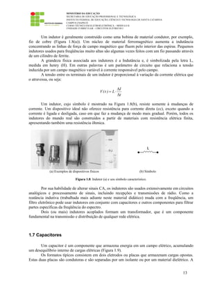 MINISTÉRIO DA EDUCAÇÃO
SECRETARIA DE EDUCAÇÃO PROFISSIONAL E TECNOLÓGICA
INSTITUTO FEDERAL DE EDUCAÇÃO, CIÊNCIA E TECNOLOGIA DE SANTA CATARINA
CAMPUS CHAPECÓ
CURSO TÉCNICO EM ELETROELETRÔNICA – MÓDULO II
UNIDADE CURRICULAR – CIRCUITOS ELÉTRICOS I
13
Um indutor é geralmente construído como uma bobina de material condutor, por exemplo,
fio de cobre (Figura 1.8(a)). Um núcleo de material ferromagnético aumenta a indutância
concentrando as linhas de força de campo magnético que fluem pelo interior das espiras. Pequenos
indutores usados para freqüências muito altas são algumas vezes feitos com um fio passando através
de um cilindro de ferrite.
A grandeza física associada aos indutores é a Indutância e, é simbolizada pela letra L,
medida em henry (H). Em outras palavras é um parâmetro de circuito que relaciona a tensão
induzida por um campo magnético variável à corrente responsável pelo campo.
A tensão entre os terminais de um indutor é proporcional à variação da corrente elétrica que
o atravessa, ou seja:
I
V(t ) L
t
∆
= ⋅
∆
Um indutor, cujo símbolo é mostrado na Figura 1.8(b), resiste somente à mudanças de
corrente. Um dispositivo ideal não oferece resistência para corrente direta (cc), exceto quando a
corrente é ligada e desligada, caso em que faz a mudança de modo mais gradual. Porém, todos os
indutores do mundo real são construídos a partir de materiais com resistência elétrica finita,
apresentando também uma resistência ôhmica.
(a) Exemplos de dispositivos físicos (b) Símbolo
Figura 1.8: Indutor (a) e seu símbolo característico.
Por sua habilidade de alterar sinais CA, os indutores são usados extensivamente em circuitos
analógicos e processamento de sinais, incluindo recepções e transmissões de rádio. Como a
reatância indutiva (trabalhada mais adiante neste material didático) muda com a freqüência, um
filtro eletrônico pode usar indutores em conjunto com capacitores e outros componentes para filtrar
partes específicas da freqüência do espectro.
Dois (ou mais) indutores acoplados formam um transformador, que é um componente
fundamental na transmissão e distribuição de qualquer rede elétrica.
1.7 Capacitores
Um capacitor é um componente que armazena energia em um campo elétrico, acumulando
um desequilíbrio interno de cargas elétricas (Figura 1.9).
Os formatos típicos consistem em dois eletrodos ou placas que armazenam cargas opostas.
Estas duas placas são condutoras e são separadas por um isolante ou por um material dielétrico. A
 