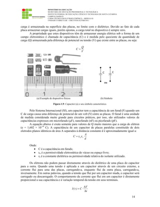MINISTÉRIO DA EDUCAÇÃO
SECRETARIA DE EDUCAÇÃO PROFISSIONAL E TECNOLÓGICA
INSTITUTO FEDERAL DE EDUCAÇÃO, CIÊNCIA E TECNOLOGIA DE SANTA CATARINA
CAMPUS CHAPECÓ
CURSO TÉCNICO EM ELETROELETRÔNICA – MÓDULO II
UNIDADE CURRICULAR – CIRCUITOS ELÉTRICOS I
14
carga é armazenada na superfície das placas, no limite com o dielétrico. Devido ao fato de cada
placa armazenar cargas iguais, porém opostas, a carga total no dispositivo é sempre zero.
A propriedade que estes dispositivos têm de armazenar energia elétrica sob a forma de um
campo eletrostático é chamada de capacitância (C) e é medida pelo quociente da quantidade de
carga (Q) armazenada pela diferença de potencial ou tensão (V) que existe entre as placas, ou seja:
V
Q
C =
(a) Exemplo de dispositivo físicos (b) Símbolo
Figura 1.9: Capacitor (a) e seu símbolo característico.
Pelo Sistema Internacional (SI), um capacitor tem a capacitância de um farad (F) quando um
C de carga causa uma diferença de potencial de um volt (V) entre as placas. O farad é uma unidade
de medida considerada muito grande para circuitos práticos, por isso, são utilizados valores de
capacitâncias expressos em microfarads (µF), nanofarads (nF) ou picofarads (pF).
A equação abaixo é exata somente para valores de Q muito maiores que a carga do elétron
(e = 1,602 × 10-19
C). A capacitância de um capacitor de placas paralelas constituído de dois
eletrodos planos idênticos de área A separados à distância constante d é aproximadamente igual a:
d
A
C roεε=
Onde:
• C é a capacitância em farads;
• εo é a permissividade eletrostática do vácuo ou espaço livre;
• εr é a constante dielétrica ou permissividade relativa do isolante utilizado.
Os elétrons não podem passar diretamente através do dielétrico de uma placa do capacitor
para a outra. Quando uma tensão é aplicada a um capacitor através de um circuito externo, a
corrente flui para uma das placas, carregando-a, enquanto flui da outra placa, carregando-a,
inversamente. Em outras palavras, quando a tensão que flui por um capacitor muda, o capacitor será
carregado ou descarregado. O comportamento da corrente que flui em um capacitor é diretamente
proporcional a sua capacitância e à variação temporal da tensão em seus terminais.
V
I(t ) C
t
∆
= ⋅
∆
 