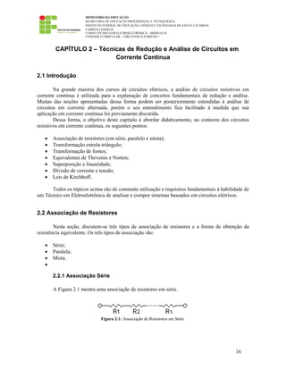MINISTÉRIO DA EDUCAÇÃO
SECRETARIA DE EDUCAÇÃO PROFISSIONAL E TECNOLÓGICA
INSTITUTO FEDERAL DE EDUCAÇÃO, CIÊNCIA E TECNOLOGIA DE SANTA CATARINA
CAMPUS CHAPECÓ
CURSO TÉCNICO EM ELETROELETRÔNICA – MÓDULO II
UNIDADE CURRICULAR – CIRCUITOS ELÉTRICOS I
16
CAPÍTULO 2 – Técnicas de Redução e Análise de Circuitos em
Corrente Contínua
2.1 Introdução
Na grande maioria dos cursos de circuitos elétricos, a análise de circuitos resistivos em
corrente contínua é utilizada para a explanação de conceitos fundamentais de redução e análise.
Muitas das noções apresentadas dessa forma podem ser posteriormente estendidas à análise de
circuitos em corrente alternada, porém o seu entendimento fica facilitado à medida que sua
aplicação em corrente contínua foi previamente discutida.
Dessa forma, o objetivo deste capítulo é abordar didaticamente, no contexto dos circuitos
resistivos em corrente contínua, os seguintes pontos:
• Associação de resistores (em série, paralelo e mista);
• Transformação estrela-triângulo;
• Transformação de fontes;
• Equivalentes de Thevenin e Norton;
• Superposição e linearidade;
• Divisão de corrente e tensão;
• Leis de Kirchhoff.
Todos os tópicos acima são de constante utilização e requisitos fundamentais à habilidade de
um Técnico em Eletroeletrônica de analisar e compor sistemas baseados em circuitos elétricos.
2.2 Associação de Resistores
Nesta seção, discutem-se três tipos de associação de resistores e a forma de obtenção da
resistência equivalente. Os três tipos de associação são:
• Série;
• Paralela;
• Mista.
•
2.2.1 Associação Série
A Figura 2.1 mostra uma associação de resistores em série.
Figura 2.1: Associação de Resistores em Série.
 