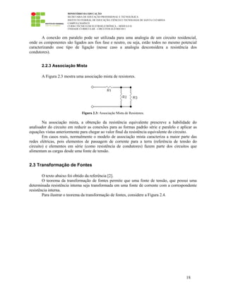 MINISTÉRIO DA EDUCAÇÃO
SECRETARIA DE EDUCAÇÃO PROFISSIONAL E TECNOLÓGICA
INSTITUTO FEDERAL DE EDUCAÇÃO, CIÊNCIA E TECNOLOGIA DE SANTA CATARINA
CAMPUS CHAPECÓ
CURSO TÉCNICO EM ELETROELETRÔNICA – MÓDULO II
UNIDADE CURRICULAR – CIRCUITOS ELÉTRICOS I
18
A conexão em paralelo pode ser utilizada para uma analogia de um circuito residencial,
onde os componentes são ligados aos fios fase e neutro, ou seja, estão todos no mesmo potencial
caracterizando esse tipo de ligação (nesse caso a analogia desconsidera a resistência dos
condutores).
2.2.3 Associação Mista
A Figura 2.3 mostra uma associação mista de resistores.
Figura 2.3: Associação Mista de Resistores.
Na associação mista, a obtenção da resistência equivalente prescreve a habilidade do
analisador do circuito em reduzir as conexões para as formas padrão série e paralelo e aplicar as
equações vistas anteriormente para chegar ao valor final da resistência equivalente do circuito.
Em casos reais, normalmente o modelo de associação mista caracteriza a maior parte das
redes elétricas, pois elementos de passagem de corrente para a terra (referência de tensão do
circuito) e elementos em série (como resistência de condutores) fazem parte dos circuitos que
alimentam as cargas desde uma fonte de tensão.
2.3 Transformação de Fontes
O texto abaixo foi obtido da referência [2].
O teorema da transformação de fontes permite que uma fonte de tensão, que possui uma
determinada resistência interna seja transformada em uma fonte de corrente com a correspondente
resistência interna.
Para ilustrar o teorema da transformação de fontes, considere a Figura 2.4.
 