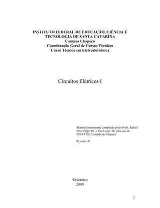 2
INSTITUTO FEDERAL DE EDUCAÇÃO, CIÊNCIA E
TECNOLOGIA DE SANTA CATARINA
Campus Chapecó
Coordenação Geral de Cursos Técnicos
Curso Técnico em Eletroeletrônica
Circuitos Elétricos I
Material instrucional compilado pelos Profs. Rafael
Silva Pippi, Dr. e Joni Coser, Dr. para uso do
CEFET/SC, Unidade de Chapecó.
Revisão: 01
Fevereiro
2009
 
