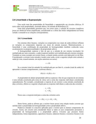 MINISTÉRIO DA EDUCAÇÃO
SECRETARIA DE EDUCAÇÃO PROFISSIONAL E TECNOLÓGICA
INSTITUTO FEDERAL DE EDUCAÇÃO, CIÊNCIA E TECNOLOGIA DE SANTA CATARINA
CAMPUS CHAPECÓ
CURSO TÉCNICO EM ELETROELETRÔNICA – MÓDULO II
UNIDADE CURRICULAR – CIRCUITOS ELÉTRICOS I
20
2.4 Linearidade e Superposição
Esta seção trata das propriedades de linearidade e superposição em circuitos elétricos. O
texto sobre essas propriedades, mostrado abaixo, foi retirado da Referência [3].
Estas duas propriedades permitem que, em certos casos, a solução de circuitos complexos
possa ser obtida de forma simplificada, considerando-se o efeito das fontes independentes de forma
isolada e somando-se as soluções correspondentes.
2.4.1 Linearidade
Em sistemas ditos lineares, variações ou composições nos sinais de saída (efeitos) refletem
as variações ou composições impostas aos sinais de entrada (causas). Matematicamente, a
linearidade é uma combinação da propriedade de homogeneidade (também conhecida como
escalonamento ou proporcionalidade) e da propriedade aditiva.
A homogeneidade expressa o fato de que se a entrada de um sistema (excitação) for
multiplicada por uma constante, a saída (resposta) também será multiplicada pela mesma constante.
Tomando-se como exemplo um resistor linear, a relação tensão-corrente será dada pela Lei de Ohm.
Considerando a corrente como entrada e tensão como saída, existe a seguinte relação entre entrada e
saída (já vista, exaustivamente, em seções anteriores no curso):
iRv .=
Se a corrente (sinal de entrada) for multiplicada por um fator k, a tensão (sinal de saída) irá
apresentar o mesmo comportamento, conforme abaixo:
vkiRkikR .)..()..( ==
A propriedade de adição (propriedade aditiva) expressa o fato de que resposta de um sistema
à uma entrada constituída pela soma de várias será a soma das respostas individuais consideradas
separadamente. Por exemplo, considerando a resposta de um resistor a uma entrada constituída de
duas correntes, obtém-se a seguinte relação para as respostas individuais a cada uma das correntes:
11 .iRv =
22 .iRv =
Nesse caso, a resposta total para a soma das correntes seria:
2121 ..).( iRiRiiRv +=+=
Desta forma, pode-se afirmar que o resistor linear possui uma relação tensão corrente que
satisfaz tanto a propriedade de homogeneidade como a propriedade aditiva.
Podem-se estender os conceitos aplicados para o resistor para os demais componentes do
circuito. Assim, um circuito será considerado linear se todos os seus componentes possuírem a
propriedade de homogeneidade e a propriedade aditiva. Circuitos que possuem fontes
independentes, fontes dependentes, capacitores lineares, indutores lineares e resistores lineares é um
 