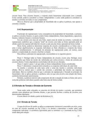 MINISTÉRIO DA EDUCAÇÃO
SECRETARIA DE EDUCAÇÃO PROFISSIONAL E TECNOLÓGICA
INSTITUTO FEDERAL DE EDUCAÇÃO, CIÊNCIA E TECNOLOGIA DE SANTA CATARINA
CAMPUS CHAPECÓ
CURSO TÉCNICO EM ELETROELETRÔNICA – MÓDULO II
UNIDADE CURRICULAR – CIRCUITOS ELÉTRICOS I
21
circuito linear. Para circuitos lineares, a resposta estará linearmente relacionada com a entrada.
Como entrada, pode-se considerar as fontes independentes e como saída podem-se considerar as
tensões e correntes em todos os seus componentes.
Deve-se observar que a propriedade de linearidade não se aplica à potência, mas apenas a
correntes e tensões.
2.4.2 Superposição
O princípio de superposição é uma conseqüência da propriedade de linearidade, e portanto,
se aplica a circuitos lineares, os quais contém fontes independentes, fontes dependentes, capacitores
lineares, indutores lineares e resistores lineares.
Em um circuito com mais de uma fonte, sejam essas de tensão ou corrente, o princípio de
superposição estabelece que a resposta “total” do circuito com todas as fontes operando pode ser
obtida a partir da resposta individual do circuito a cada uma das fontes operando de forma isolada.
Desta forma, podem-se determinar respostas do circuito considerando-se as fontes uma a
uma e somar algebricamente as respostas individuais ao final, obtendo-se a resposta das fontes
operando simultaneamente. A utilização do princípio de superposição pode, em muitos, casos
reduzir a complexidade do circuito e facilitar a solução.
Para utilizar o princípio de superposição, recomendam-se os seguintes passos:
Passo 1: Desligar todas as fontes independentes do circuito, exceto uma. Desligar, nesse
caso, significa que fontes de tensão são substituídas por curtos-circuitos e fontes de corrente por
circuitos abertos. Fontes dependentes (controladas) não devem ser alteradas.
Passo 2: repetir o passo 1 até que todas as fontes independentes foram consideradas.
Passo 3: determinar a resposta total somando-se as respostas individuais de cada fonte.
As tensões e correntes de cada ramo serão a soma das tensões e correntes individuais
obtidas. Deve-se atentar para o sentido das correntes e polaridade das tensões nas respostas
individuais. Deve-se também observar que o princípio da superposição é baseado no princípio da
linearidade e não se aplica, portanto, à potência, uma vez que esta envolve uma relação não linear,
conforme demonstrado anteriormente.
Portanto, a potência total de cada componente devido à atuação de todas as fontes não será a
soma das potências individuais quando cada fonte atua de forma isolada.
2.5 Divisão de Tensão e Divisão de Corrente
Nesta seção serão colocados os conceitos de divisão de tensão e corrente, que permitem
calcular essas grandezas por fórmulas diretas, o que permite facilitar a análise de circuitos com
determinadas topologias.
O texto abaixo foi obtido a partir da Referência [1].
2.5.1 Divisão de Tensão
A regra do divisor de tensão se aplica a componentes (resistores) conectados em série, como
no caso do circuito mostrado na Fig 2.5(a), e se destina a determinar a tensão sobre cada
componente individual. A resistência equivalente para os terminais x-y é mostrada na Fig 2.5(b),
sendo dada pela relação:
 
