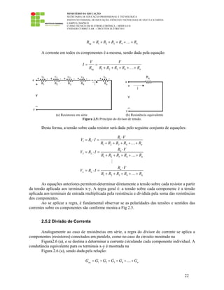MINISTÉRIO DA EDUCAÇÃO
SECRETARIA DE EDUCAÇÃO PROFISSIONAL E TECNOLÓGICA
INSTITUTO FEDERAL DE EDUCAÇÃO, CIÊNCIA E TECNOLOGIA DE SANTA CATARINA
CAMPUS CHAPECÓ
CURSO TÉCNICO EM ELETROELETRÔNICA – MÓDULO II
UNIDADE CURRICULAR – CIRCUITOS ELÉTRICOS I
22
1 2 3 4eq nR R R R R R= + + + + +…
A corrente em todos os componentes é a mesma, sendo dada pela equação:
1 2 3 4eq n
V V
I
R R R R R R
= =
+ + + + +…
(a) Resistores em série (b) Resistência equivalente
Figura 2.5: Princípio do divisor de tensão.
Desta forma, a tensão sobre cada resistor será dada pelo seguinte conjunto de equações:
1
1 1
1 2 3 4
2
2 2
1 2 3 4
1 2 3 4
n
n
n
n n
n
R V
V R I
R R R R R
R V
V R I
R R R R R
R V
V R I
R R R R R
⋅
= ⋅ =
+ + + + +
⋅
= ⋅ =
+ + + + +
⋅
= ⋅ =
+ + + + +
…
…
…
As equações anteriores permitem determinar diretamente a tensão sobre cada resistor a partir
da tensão aplicada aos terminais x-y. A regra geral é: a tensão sobre cada componente é a tensão
aplicada aos terminais de entrada multiplicada pela resistência e dividida pela soma das resistências
dos componentes.
Ao se aplicar a regra, é fundamental observar se as polaridades das tensões e sentidos das
correntes sobre os componentes são conforme mostra a Fig 2.5.
2.5.2 Divisão de Corrente
Analogamente ao caso de resistências em série, a regra do divisor de corrente se aplica a
componentes (resistores) conectados em paralelo, como no caso do circuito mostrado na
Figura2.6 (a), e se destina a determinar a corrente circulando cada componente individual. A
condutância equivalente para os terminais x-y é mostrada na
Figura 2.6 (a), sendo dada pela relação:
1 2 3 4eq nG G G G G G= + + + + +…
 