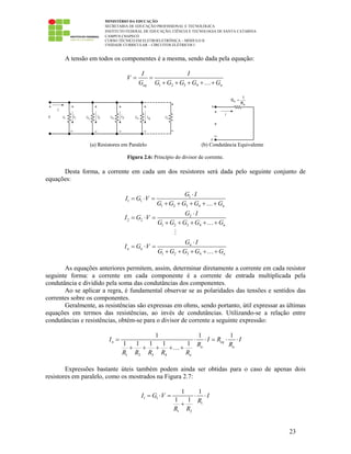 MINISTÉRIO DA EDUCAÇÃO
SECRETARIA DE EDUCAÇÃO PROFISSIONAL E TECNOLÓGICA
INSTITUTO FEDERAL DE EDUCAÇÃO, CIÊNCIA E TECNOLOGIA DE SANTA CATARINA
CAMPUS CHAPECÓ
CURSO TÉCNICO EM ELETROELETRÔNICA – MÓDULO II
UNIDADE CURRICULAR – CIRCUITOS ELÉTRICOS I
23
A tensão em todos os componentes é a mesma, sendo dada pela equação:
1 2 3 4eq n
I I
V
G G G G G G
= =
+ + + + +…
(a) Resistores em Paralelo (b) Condutância Equivalente
Figura 2.6: Princípio do divisor de corrente.
Desta forma, a corrente em cada um dos resistores será dada pelo seguinte conjunto de
equações:
1
1 1
1 2 3 4
2
2 2
1 2 3 4
1 2 3 4
n
n
n
n n
n
G I
I G V
G G G G G
G I
I G V
G G G G G
G I
I G V
G G G G G
⋅
= ⋅ =
+ + + + +
⋅
= ⋅ =
+ + + + +
⋅
= ⋅ =
+ + + + +
…
…
…
As equações anteriores permitem, assim, determinar diretamente a corrente em cada resistor
seguinte forma: a corrente em cada componente é a corrente de entrada multiplicada pela
condutância e dividido pela soma das condutâncias dos componentes.
Ao se aplicar a regra, é fundamental observar se as polaridades das tensões e sentidos das
correntes sobre os componentes.
Geralmente, as resistências são expressas em ohms, sendo portanto, útil expressar as últimas
equações em termos das resistências, ao invés de condutâncias. Utilizando-se a relação entre
condutâncias e resistências, obtém-se para o divisor de corrente a seguinte expressão:
1 2 3 4
1 1 1
1 1 1 1 1n eq
n n
n
I I R I
R R
R R R R R
= ⋅ ⋅ = ⋅ ⋅
+ + + + +…
Expressões bastante úteis também podem ainda ser obtidas para o caso de apenas dois
resistores em paralelo, como os mostrados na Figura 2.7:
1 1
1
1 2
1 1
1 1
I G V I
R
R R
= ⋅ = ⋅ ⋅
+
 