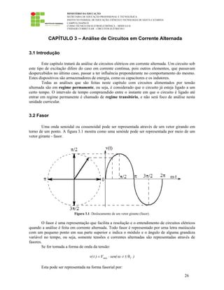 MINISTÉRIO DA EDUCAÇÃO
SECRETARIA DE EDUCAÇÃO PROFISSIONAL E TECNOLÓGICA
INSTITUTO FEDERAL DE EDUCAÇÃO, CIÊNCIA E TECNOLOGIA DE SANTA CATARINA
CAMPUS CHAPECÓ
CURSO TÉCNICO EM ELETROELETRÔNICA – MÓDULO II
UNIDADE CURRICULAR – CIRCUITOS ELÉTRICOS I
26
CAPÍTULO 3 – Análise de Circuitos em Corrente Alternada
3.1 Introdução
Este capítulo tratará da análise de circuitos elétricos em corrente alternada. Um circuito sob
este tipo de excitação difere do caso em corrente contínua, pois outros elementos, que passavam
despercebidos no último caso, passar a ter influência preponderante no comportamento do mesmo.
Estes dispositivos são armazenadores de energia, como os capacitores e os indutores.
Todas as análises que são feitas neste capítulo com circuitos alimentados por tensão
alternada são em regime permanente, ou seja, é considerado que o circuito já esteja ligado a um
certo tempo. O intervalo de tempo compreendido entre o instante em que o circuito é ligado até
entrar em regime permanente é chamado de regime transitório, e não será foco de análise nesta
unidade curricular.
3.2 Fasor
Uma onda senoidal ou cossenoidal pode ser representada através de urn vetor girando em
torno de um ponto. A figura 3.1 mostra como uma senóide pode ser representada por meio de um
vetor girante - fasor.
Figura 3.1: Deslocamento de um vetor girante (fasor).
O fasor é uma representação que facilita a resolução e o entendimento de circuitos elétricos
quando a análise é feita em corrente alternada. Todo fasor é representado por urna letra maiúscula
com um pequeno ponto em sua parte superior e indica o módulo e o ângulo de alguma grandeza
variável no tempo, ou seja, somente tensões e correntes alternadas são representadas através de
fasores.
Se for tomada a forma de onda da tensão:
)t(senV)t(v Vmáx θ±⋅ω⋅=
Esta pode ser representada na forma fasorial por:
 
