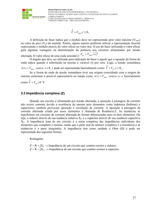 MINISTÉRIO DA EDUCAÇÃO
SECRETARIA DE EDUCAÇÃO PROFISSIONAL E TECNOLÓGICA
INSTITUTO FEDERAL DE EDUCAÇÃO, CIÊNCIA E TECNOLOGIA DE SANTA CATARINA
CAMPUS CHAPECÓ
CURSO TÉCNICO EM ELETROELETRÔNICA – MÓDULO II
UNIDADE CURRICULAR – CIRCUITOS ELÉTRICOS I
27
VmáxVV θ±∠=
•
A definição de fasor indica que o módulo deve ser representado pelo valor máximo (Vmáx)
ou valor de pico (Vp) da senóide. Porém, alguns autores preferem utilizar a representação fasorial
expressando o módulo através do valor eficaz ou valor rms. O uso do fasor utilizando o valor eficaz
gera algumas vantagens na determinação da potência nos circuitos alimentados por tensão
alternada. O valor eficaz de uma onda senoidal é:
2VV máxef =
.
O ângulo que deve ser utilizado para indicação do fasor é aquele que a equação da forma de
onda indica quando é substituída na mesma a variável (t) por zero. Logo, a tensão instantânea
)t(senV)t(v vmáx θ±⋅ω⋅= pode ser representada fasorialmente como: vefVV θ±∠=
•
.
Se a forma de onda da tensão instantânea tiver sua origem coincidindo com a origem do
sistema cartesiano é possível representá-la no tempo como )t(senV)t(v máx ⋅ω⋅= e fasorialmente
corno 0VV ef ∠=
•
V.
3.3 Impedância complexa (Z)
Quando um circuito é alimentado por tensão alternada, a oposição à passagem da corrente
não ocorre somente devido à resistência do mesmo pois elementos como indutores (bobinas) e
capacitores, também provocam oposição à circulação de corrente. A oposição à passagem da
corrente alternada criada por esses elementos é chamada de Reatância Z. As reatâncias se
manifestam em circuitos de corrente alternada de formas diferenciadas para os dois elementos. Ou
seja, o indutor através de sua reatância indutiva XL e o capacitor através de sua reatância capacitiva
XC. A impedância total de um circuito é a soma complexa das impedâncias individuais dos
elementos que compõem o mesmo, sendo que a parte real do número complexo é a resistência e as
reatâncias é a parte imaginária. A impedância tem como unidade o Ohm (Ω) e pode ser
representada das seguintes formas.
Retangular:
Z = R + jXL → Impedância de um circuito que contém resistor e indutor;
Z = R − jXC, → Impedância de um circuito que contém resistor e capacitor.
 