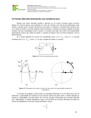 MINISTÉRIO DA EDUCAÇÃO
SECRETARIA DE EDUCAÇÃO PROFISSIONAL E TECNOLÓGICA
INSTITUTO FEDERAL DE EDUCAÇÃO, CIÊNCIA E TECNOLOGIA DE SANTA CATARINA
CAMPUS CHAPECÓ
CURSO TÉCNICO EM ELETROELETRÔNICA – MÓDULO II
UNIDADE CURRICULAR – CIRCUITOS ELÉTRICOS I
29
3.4 Tensão alternada alimentando uma resistência pura
Quando uma tensão alternada senoidal é aplicada em um circuito contendo apenas resistores
(figura 3.2), haverá apenas uma limitação no valor de corrente, mas não haverá defasagem entre
tensão e corrente, pois o resistor não provoca esse efeito. A tensão e a corrente ficam em fase, isto
é, as ondas de tensão e corrente atingem valores máximos e mínimos no mesmo instante de tempo
fazendo com que a defasagem entre a tensão e a corrente seja nula. Esse efeito está representado
graficamente através das ondas de tensão e corrente da figura 3.3(a) na forma temporal e (b) na
forma fasorial.
Se a tensão aplicada ao circuito for considerada como )t(senV)t(v máx ⋅ω⋅= , a corrente
resultante será )t(senI)t(i máx ⋅ω⋅= , ou seja, o ângulo de ambas é o mesmo.
Figura 3.2: Circuito contendo apenas resistor.
(a) (b)
Figura 3.3: Defasagem entre tensão e corrente em um resistor com representação temporal (a)
e fasorial (b).
A corrente de qualquer circuito pode ser calculada utilizando a Lei de Ohm, pois esta lei
determina a intensidade de corrente em um circuito através da razão entre a tensão aplicada ao
mesmo e a dificuldade vista pela fonte. No caso dos circuitos alimentados por corrente alternada
essa “dificuldade” se chama impedância, logo, a Lei de Ohm em corrente alternada será dada em
termos da impedância e não mais só pela resistência. Assim:
Z
V
I =
 