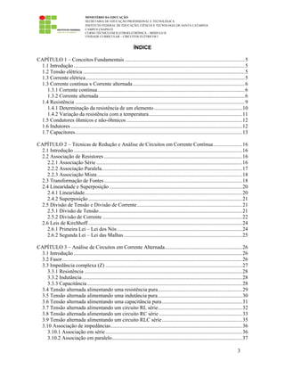 MINISTÉRIO DA EDUCAÇÃO
SECRETARIA DE EDUCAÇÃO PROFISSIONAL E TECNOLÓGICA
INSTITUTO FEDERAL DE EDUCAÇÃO, CIÊNCIA E TECNOLOGIA DE SANTA CATARINA
CAMPUS CHAPECÓ
CURSO TÉCNICO EM ELETROELETRÔNICA – MÓDULO II
UNIDADE CURRICULAR – CIRCUITOS ELÉTRICOS I
3
ÍNDICE
CAPÍTULO 1 – Conceitos Fundamentais ...........................................................................................5
1.1 Introdução ..................................................................................................................................5
1.2 Tensão elétrica ...........................................................................................................................5
1.3 Corrente elétrica.........................................................................................................................5
1.3 Corrente contínua x Corrente alternada .....................................................................................6
1.3.1 Corrente contínua................................................................................................................6
1.3.2 Corrente alternada...............................................................................................................6
1.4 Resistência .................................................................................................................................9
1.4.1 Determinação da resistência de um elemento...................................................................10
1.4.2 Variação da resistência com a temperatura.......................................................................11
1.5 Condutores ôhmicos e não-ôhmicos ........................................................................................12
1.6 Indutores ..................................................................................................................................12
1.7 Capacitores...............................................................................................................................13
CAPÍTULO 2 – Técnicas de Redução e Análise de Circuitos em Corrente Contínua......................16
2.1 Introdução ................................................................................................................................16
2.2 Associação de Resistores .........................................................................................................16
2.2.1 Associação Série ...............................................................................................................16
2.2.2 Associação Paralela...........................................................................................................17
2.2.3 Associação Mista ..............................................................................................................18
2.3 Transformação de Fontes.........................................................................................................18
2.4 Linearidade e Superposição .....................................................................................................20
2.4.1 Linearidade........................................................................................................................20
2.4.2 Superposição.....................................................................................................................21
2.5 Divisão de Tensão e Divisão de Corrente................................................................................21
2.5.1 Divisão de Tensão.............................................................................................................21
2.5.2 Divisão de Corrente ..........................................................................................................22
2.6 Leis de Kirchhoff .....................................................................................................................24
2.6.1 Primeira Lei – Lei dos Nós ...............................................................................................24
2.6.2 Segunda Lei – Lei das Malhas..........................................................................................25
CAPÍTULO 3 – Análise de Circuitos em Corrente Alternada...........................................................26
3.1 Introdução ................................................................................................................................26
3.2 Fasor.........................................................................................................................................26
3.3 Impedância complexa (Z) ........................................................................................................27
3.3.1 Resistência ........................................................................................................................28
3.3.2 Indutância..........................................................................................................................28
3.3.3 Capacitância......................................................................................................................28
3.4 Tensão alternada alimentando uma resistência pura................................................................29
3.5 Tensão alternada alimentando uma indutância pura................................................................30
3.6 Tensão alternada alimentando uma capacitância pura.............................................................31
3.7 Tensão alternada alimentando um circuito RL série................................................................32
3.8 Tensão alternada alimentando um circuito RC série ...............................................................33
3.9 Tensão alternada alimentando um circuito RLC série.............................................................35
3.10 Associação de impedâncias....................................................................................................36
3.10.1 Associação em série........................................................................................................36
3.10.2 Associação em paralelo...................................................................................................37
 