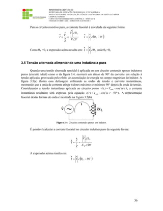 MINISTÉRIO DA EDUCAÇÃO
SECRETARIA DE EDUCAÇÃO PROFISSIONAL E TECNOLÓGICA
INSTITUTO FEDERAL DE EDUCAÇÃO, CIÊNCIA E TECNOLOGIA DE SANTA CATARINA
CAMPUS CHAPECÓ
CURSO TÉCNICO EM ELETROELETRÔNICA – MÓDULO II
UNIDADE CURRICULAR – CIRCUITOS ELÉTRICOS I
30
Para o circuito resistivo puro, a corrente fasorial é calculada da seguinte forma:
0R
V
Z
V
I
V
∠
θ∠
==
•
•
•
•
( )0II V −θ∠=
••
Como θV =0, a expressão acima resulta em: III θ∠=
••
onde θV=θI
3.5 Tensão alternada alimentando uma indutância pura
Quando uma tensão alternada senoidal é aplicada em um circuito contendo apenas indutores
puros (circuito ideal) como o da figura 3.4, ocorrerá um atraso de 90° da corrente em relação à
tensão aplicada, provocada pelo efeito de acumulação de energia no campo magnético do indutor. A
figura 3.5(a) ilustra essa defasagem utilizando as ondas de tensão e corrente instantâneas,
mostrando que a onda de corrente atinge valores máximos e mínimos 90° depois da onda de tensão.
Considerando a tensão instantânea aplicada ao circuito como )t(senV)t(v máx ⋅ω⋅= , a corrente
instantânea resultante será expressa pela equação )90t(senI)t(i máx °−⋅ω⋅= . A representação
fasorial destas formas de onda é mostrada na Figura 3.5(b).
Figura 3.4: Circuito contendo apenas um indutor.
É possível calcular a corrente fasorial no circuito indutivo puro da seguinte forma:
90X
V
Z
V
I
L
V
∠
θ∠
==
•
•
•
•
A expressão acima resulta em:
( )90II V −θ∠=
••
 