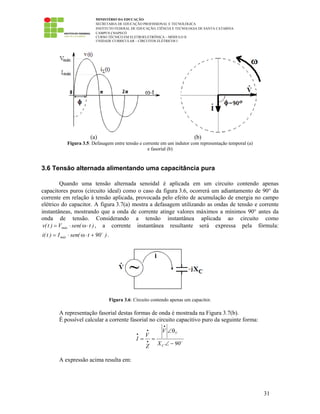 MINISTÉRIO DA EDUCAÇÃO
SECRETARIA DE EDUCAÇÃO PROFISSIONAL E TECNOLÓGICA
INSTITUTO FEDERAL DE EDUCAÇÃO, CIÊNCIA E TECNOLOGIA DE SANTA CATARINA
CAMPUS CHAPECÓ
CURSO TÉCNICO EM ELETROELETRÔNICA – MÓDULO II
UNIDADE CURRICULAR – CIRCUITOS ELÉTRICOS I
31
(a) (b)
Figura 3.5: Defasagem entre tensão e corrente em um indutor com representação temporal (a)
e fasorial (b)
3.6 Tensão alternada alimentando uma capacitância pura
Quando uma tensão alternada senoidal é aplicada em um circuito contendo apenas
capacitores puros (circuito ideal) como o caso da figura 3.6, ocorrerá um adiantamento de 90° da
corrente em relação à tensão aplicada, provocada pelo efeito de acumulação de energia no campo
elétrico do capacitor. A figura 3.7(a) mostra a defasagem utilizando as ondas de tensão e corrente
instantâneas, mostrando que a onda de corrente atinge valores máximos a mínimos 90° antes da
onda de tensão. Considerando a tensão instantânea aplicada ao circuito como
)t(senV)t(v máx ⋅ω⋅= , a corrente instantânea resultante será expressa pela fórmula:
)90t(senI)t(i máx +⋅ω⋅= .
Figura 3.6: Circuito contendo apenas um capacitor.
A representação fasorial destas formas de onda é mostrada na Figura 3.7(b).
É possível calcular a corrente fasorial no circuito capacitivo puro da seguinte forma:
90X
V
Z
V
I
C
V
−∠
θ∠
==
•
•
•
•
A expressão acima resulta em:
 