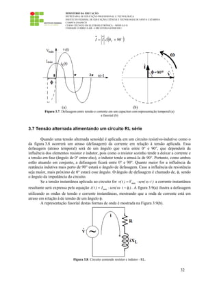 MINISTÉRIO DA EDUCAÇÃO
SECRETARIA DE EDUCAÇÃO PROFISSIONAL E TECNOLÓGICA
INSTITUTO FEDERAL DE EDUCAÇÃO, CIÊNCIA E TECNOLOGIA DE SANTA CATARINA
CAMPUS CHAPECÓ
CURSO TÉCNICO EM ELETROELETRÔNICA – MÓDULO II
UNIDADE CURRICULAR – CIRCUITOS ELÉTRICOS I
32
( )90II V +θ∠=
••
(a) (b)
Figura 3.7: Defasagem entre tensão e corrente em um capacitor com representação temporal (a)
e fasorial (b)
3.7 Tensão alternada alimentando um circuito RL série
Quando uma tensão alternada senoidal é aplicada em um circuito resistivo-indutivo como o
da figura 3.8 ocorrerá um atraso (defasagem) da corrente em relação à tensão aplicada. Essa
defasagem (atraso temporal) será de um ângulo que varia entre 0° e 90°, que dependerá da
influência dos elementos resistor e indutor, pois como o resistor sozinho tende a deixar a corrente e
a tensão em fase (ângulo de 0° entre elas), o indutor tende a atrasá-la de 90°. Portanto, como ambos
estão atuando em conjunto, a defasagem ficará entre 0° e 90°. Quanto maior for a influência da
reatância indutiva mais perto de 90° estará o ângulo de defasagem. Caso a influência da resistência
seja maior, mais próximo de 0° estará esse ângulo. O ângulo de defasagem é chamado de, φ, sendo
o ângulo da impedância do circuito.
Se a tensão instantânea aplicada ao circuito for )t(senV)t(v máx ⋅ω⋅= a corrente instantânea
resultante será expressa pela equação )t(senI)t(i máx φ−⋅ω⋅= . A figura 3.9(a) ilustra a defasagem
utilizando as ondas de tensão e corrente instantâneas, mostrando que a onda de corrente está em
atraso em relação à de tensão de um ângulo φ.
A representação fasorial destas formas de onda é mostrada na Figura 3.9(b).
Figura 3.8: Circuito contendo resistor e indutor - RL.
 