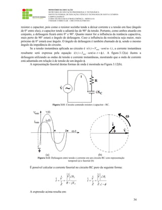 MINISTÉRIO DA EDUCAÇÃO
SECRETARIA DE EDUCAÇÃO PROFISSIONAL E TECNOLÓGICA
INSTITUTO FEDERAL DE EDUCAÇÃO, CIÊNCIA E TECNOLOGIA DE SANTA CATARINA
CAMPUS CHAPECÓ
CURSO TÉCNICO EM ELETROELETRÔNICA – MÓDULO II
UNIDADE CURRICULAR – CIRCUITOS ELÉTRICOS I
34
resistor e capacitor, pois como o resistor sozinho tende a deixar corrente e a tensão em fase (ângulo
de 0° entre elas), o capacitor tende a adiantá-las de 90° da tensão. Portanto, como ambos atuarão em
conjunto, a defasagem ficará entre 0° e 90°. Quanto maior for a influência da reatância capacitiva,
mais perto de 90° estará o ângulo de defasagem. Caso a influência da resistência seja maior, mais
próximo de 0° estará esse ângulo. O ângulo de defasagem é também chamado de φ, sendo o mesmo
ângulo da impedância do circuito.
Se a tensão instantânea aplicada ao circuito é )t(senV)t(v máx ⋅ω⋅= , a corrente instantânea
resultante será expressa pela equação )t(senI)t(i máx φ+⋅ω⋅= . A figura 3.12(a) ilustra a
defasagem utilizando as ondas de tensão e corrente instantâneas, mostrando que a onda de corrente
está adiantada em relação à de tensão de um ângulo φ.
A representação fasorial destas formas de onda é mostrada na Figura 3.12(b).
Figura 3.11: Circuito contendo resistor e capacitor - RC.
(a) (b)
Figura 3.12: Defasagem entre tensão e corrente em um circuito RC com representação
temporal (a) e fasorial (b)
É possível calcular a corrente fasorial no circuito RC puro da seguinte forma:
C
V
jXR
V
Z
V
I
−
θ∠
==
•
•
•
• VV
V
I
Z Z
θ
φ
•
•
•
• •
∠
= =
∠ −
A expressão acima resulta em:
 