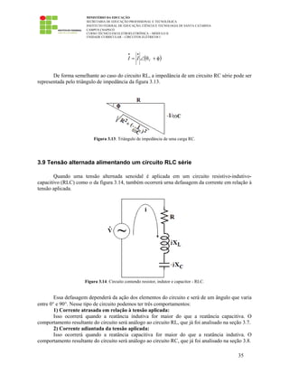 MINISTÉRIO DA EDUCAÇÃO
SECRETARIA DE EDUCAÇÃO PROFISSIONAL E TECNOLÓGICA
INSTITUTO FEDERAL DE EDUCAÇÃO, CIÊNCIA E TECNOLOGIA DE SANTA CATARINA
CAMPUS CHAPECÓ
CURSO TÉCNICO EM ELETROELETRÔNICA – MÓDULO II
UNIDADE CURRICULAR – CIRCUITOS ELÉTRICOS I
35
( )φ+θ∠=
••
VII
De forma semelhante ao caso do circuito RL, a impedância de um circuito RC série pode ser
representada pelo triângulo de impedância da figura 3.13.
Figura 3.13: Triângulo de impedância de uma carga RC.
3.9 Tensão alternada alimentando um circuito RLC série
Quando uma tensão alternada senoidal é aplicada em um circuito resistivo-indutivo-
capacitivo (RLC) como o da figura 3.14, também ocorrerá urna defasagem da corrente em relação à
tensão aplicada.
Figura 3.14: Circuito contendo resistor, indutor e capacitor - RLC.
Essa defasagem dependerá da ação dos elementos do circuito e será de um ângulo que varia
entre 0° e 90°. Nesse tipo de circuito podemos ter três comportamentos:
1) Corrente atrasada em relação à tensão aplicada:
Isso ocorrerá quando a reatância indutiva for maior do que a reatância capacitiva. O
comportamento resultante do circuito será análogo ao circuito RL, que já foi analisado na seção 3.7.
2) Corrente adiantada da tensão aplicada:
Isso ocorrerá quando a reatância capacitiva for maior do que a reatância indutiva. O
comportamento resultante do circuito será análogo ao circuito RC, que já foi analisado na seção 3.8.
 