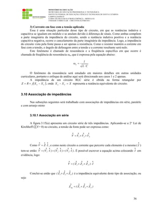 MINISTÉRIO DA EDUCAÇÃO
SECRETARIA DE EDUCAÇÃO PROFISSIONAL E TECNOLÓGICA
INSTITUTO FEDERAL DE EDUCAÇÃO, CIÊNCIA E TECNOLOGIA DE SANTA CATARINA
CAMPUS CHAPECÓ
CURSO TÉCNICO EM ELETROELETRÔNICA – MÓDULO II
UNIDADE CURRICULAR – CIRCUITOS ELÉTRICOS I
36
3) Corrente em fase com a tensão aplicada:
Essa é uma situação particular desse tipo de circuito, em que as reatâncias indutiva e
capacitiva se igualam em módulo e se anulam devido à diferença de sinais. Como ambas compõem
a parte imaginária da impedância do circuito, sendo a reatância indutiva positiva e a reatância
capacitiva negativa, ocorre o cancelamento da parte imaginária da impedância. Logo, a impedância
do circuito vista pela fonte passa a ser apenas a resistência. Como o resistor mantém a corrente em
fase com a tensão, o ângulo de defasagem entre a tensão e a corrente resultante será nulo.
Este fenômeno é chamado de ressonância e a freqüência específica em que ocorre é
chamada de freqüência de ressonância ωo, que é expressa pela equação abaixo:
CL
1
o
⋅
=ω
O fenômeno da ressonância será estudado em maiores detalhes em outras unidades
curriculares, portanto o enfoque de análise aqui será direcionado aos casos 1 e 2 apenas.
A impedância de um circuito RLC série é obtida na forma retangular por
( )CL XXjRZ −+= , onde XXX CL =− representa a reatância equivalente do circuito.
3.10 Associação de impedâncias
Nas subseções seguintes será trabalhado com associações de impedâncias em série, paralelo
e com arranjo misto
3.10.1 Associação em série
A figura 3.15(a) apresenta um circuito série de três impedâncias. Aplicando-se a 2° Lei de
Kirchhoff (∑V= 0) no circuito, a tensão da fonte pode ser expressa como:
••••
++= 321 VVVV
Como
•••
⋅= IZV , e como neste circuito a corrente que percorre cada elemento é a mesma (
•
I )
tem-se então: )IV()IV()IV(V 321
•••••••
⋅+⋅+⋅= . É possível escrever a equação acima colocando
•
I em
evidência, logo:
•••••
⋅++= I)ZZZ(V 321
Conclui-se então que )ZZZ( 321
•••
++ é a impedância equivalente deste tipo de associação, ou
seja:
)ZZZ(Z 321eq
••••
++=
 