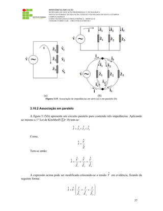 MINISTÉRIO DA EDUCAÇÃO
SECRETARIA DE EDUCAÇÃO PROFISSIONAL E TECNOLÓGICA
INSTITUTO FEDERAL DE EDUCAÇÃO, CIÊNCIA E TECNOLOGIA DE SANTA CATARINA
CAMPUS CHAPECÓ
CURSO TÉCNICO EM ELETROELETRÔNICA – MÓDULO II
UNIDADE CURRICULAR – CIRCUITOS ELÉTRICOS I
37
(a) (b)
Figura 3.15: Associação de impedâncias em série (a) e em paralelo (b).
3.10.2 Associação em paralelo
A figura 3.15(b) apresenta um circuito paralelo puro contendo três impedâncisa. Aplicando
ao mesmo a 1° Lei de Kirchhoff (∑I= 0) tem-se:
••••
++= 321 IIII
Como,
•
•
•
=
Z
V
I
Tem-se então:
•
•
•
•
•
•
•
++=
321 Z
V
Z
V
Z
V
I
A expressão acima pode ser modificada colocando-se a tensão
•
V em evidência, ficando da
seguinte forma:
⎟⎟
⎟
⎠
⎞
⎜⎜
⎜
⎝
⎛
++⋅= •••
••
321 Z
1
Z
1
Z
1
VI
 