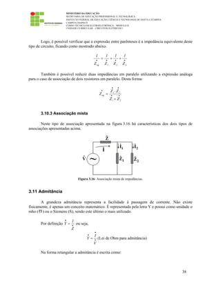 MINISTÉRIO DA EDUCAÇÃO
SECRETARIA DE EDUCAÇÃO PROFISSIONAL E TECNOLÓGICA
INSTITUTO FEDERAL DE EDUCAÇÃO, CIÊNCIA E TECNOLOGIA DE SANTA CATARINA
CAMPUS CHAPECÓ
CURSO TÉCNICO EM ELETROELETRÔNICA – MÓDULO II
UNIDADE CURRICULAR – CIRCUITOS ELÉTRICOS I
38
Logo, é possível verificar que a expressão entre parênteses é a impedância equivalente deste
tipo de circuito, ficando como mostrado abaixo.
••••
++=
321eq Z
1
Z
1
Z
1
Z
1
Também é possível reduzir duas impedâncias em paralelo utilizando a expressão análoga
para o caso de associação de dois resistores em paralelo. Desta forma:
••
••
•
+
⋅
=
21
21
eq
ZZ
ZZ
Z
3.10.3 Associação mista
Neste tipo de associação apresentada na figura 3.16 há características dos dois tipos de
associações apresentadas acima.
Figura 3.16: Associação mista de impedâncias.
3.11 Admitância
A grandeza admitância representa a facilidade à passagem de corrente. Não existe
fisicamente, é apenas um conceito matemático. É representada pela letra Y e possui como unidade o
mho ( ) ou o Siemens (S), sendo este último o mais utilizado.
Por definição
1
Y
Z
•
•
= ou seja,
I
Y
V
•
•
•
= (Lei de Ohm para admitância)
Na forma retangular a admitância é escrita como:
 