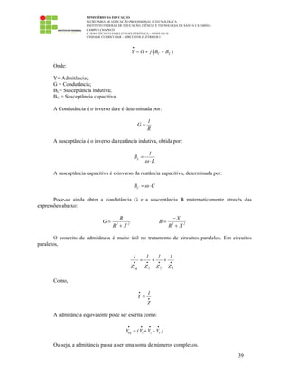 MINISTÉRIO DA EDUCAÇÃO
SECRETARIA DE EDUCAÇÃO PROFISSIONAL E TECNOLÓGICA
INSTITUTO FEDERAL DE EDUCAÇÃO, CIÊNCIA E TECNOLOGIA DE SANTA CATARINA
CAMPUS CHAPECÓ
CURSO TÉCNICO EM ELETROELETRÔNICA – MÓDULO II
UNIDADE CURRICULAR – CIRCUITOS ELÉTRICOS I
39
( )C LY G j B B
•
= + +
Onde:
Y= Admitância;
G = Condutância;
BL= Susceptância indutiva;
BC = Susceptância capacitiva.
A Condutância é o inverso da e é determinada por:
1
G
R
=
A susceptância é o inverso da reatância indutiva, obtida por:
L
1
B
Lω
=
⋅
A susceptância capacitiva é o inverso da reatância capacitiva, determinada por:
CB Cω= ⋅
Pode-se ainda obter a condutância G e a susceptância B matematicamente através das
expressões abaixo:
2 2
R
G
R X
=
+ 2 2
X
B
R X
−
=
+
O conceito de admitância é muito útil no tratamento de circuitos paralelos. Em circuitos
paralelos,
••••
++=
321eq Z
1
Z
1
Z
1
Z
1
Como,
1
Y
Z
•
•
=
A admitância equivalente pode ser escrita como:
eq 1 2 3Y (Y Y Y )
• • • •
= + +
Ou seja, a admitância passa a ser uma soma de números complexos.
 