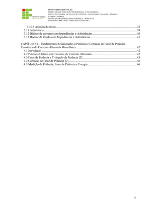 MINISTÉRIO DA EDUCAÇÃO
SECRETARIA DE EDUCAÇÃO PROFISSIONAL E TECNOLÓGICA
INSTITUTO FEDERAL DE EDUCAÇÃO, CIÊNCIA E TECNOLOGIA DE SANTA CATARINA
CAMPUS CHAPECÓ
CURSO TÉCNICO EM ELETROELETRÔNICA – MÓDULO II
UNIDADE CURRICULAR – CIRCUITOS ELÉTRICOS I
4
3.10.3 Associação mista.............................................................................................................38
3.11 Admitância.............................................................................................................................38
3.12 Divisor de corrente com Impedâncias e Admitâncias............................................................40
3.13 Divisor de tensão com Impedâncias e Admitâncias...............................................................41
CAPÍTULO 4 – Fundamentos Relacionados à Potência e Correção de Fator de Potência
Considerando Corrente Alternada Monofásica..................................................................................42
4.1 Introdução ................................................................................................................................42
4.2 Potência Elétrica em Circuitos de Corrente Alternada ............................................................42
4.3 Fator de Potência e Triângulo de Potência [2].........................................................................43
4.4 Correção de Fator de Potência [2]............................................................................................46
4.5 Medição de Potência, Fator de Potência e Energia..................................................................46
 