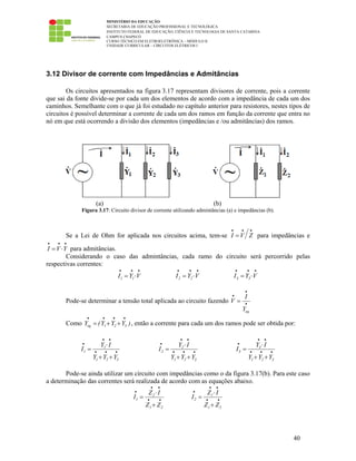 MINISTÉRIO DA EDUCAÇÃO
SECRETARIA DE EDUCAÇÃO PROFISSIONAL E TECNOLÓGICA
INSTITUTO FEDERAL DE EDUCAÇÃO, CIÊNCIA E TECNOLOGIA DE SANTA CATARINA
CAMPUS CHAPECÓ
CURSO TÉCNICO EM ELETROELETRÔNICA – MÓDULO II
UNIDADE CURRICULAR – CIRCUITOS ELÉTRICOS I
40
3.12 Divisor de corrente com Impedâncias e Admitâncias
Os circuitos apresentados na figura 3.17 representam divisores de corrente, pois a corrente
que sai da fonte divide-se por cada um dos elementos de acordo com a impedância de cada um dos
caminhos. Semelhante com o que já foi estudado no capítulo anterior para resistores, nestes tipos de
circuitos é possível determinar a corrente de cada um dos ramos em função da corrente que entra no
nó em que está ocorrendo a divisão dos elementos (impedâncias e /ou admitâncias) dos ramos.
(a) (b)
Figura 3.17: Circuito divisor de corrente utilizando admintâncias (a) e impedâncias (b).
Se a Lei de Ohm for aplicada nos circuitos acima, tem-se I V Z
• • •
= para impedâncias e
I V Y
• • •
= ⋅ para admitâncias.
Considerando o caso das admintâncias, cada ramo do circuito será percorrido pelas
respectivas correntes:
1 1I Y V
• • •
= ⋅ 2 2I Y V
• • •
= ⋅ 3 3I Y V
• • •
= ⋅
Pode-se determinar a tensão total aplicada ao circuito fazendo
eq
I
V
Y
•
•
•
=
Como eq 1 2 3Y (Y Y Y )
• • • •
= + + , então a corrente para cada um dos ramos pode ser obtida por:
1
1
1 2 3
Y I
I
Y Y Y
• •
•
• • •
⋅
=
+ +
2
2
1 2 3
Y I
I
Y Y Y
• •
•
• • •
⋅
=
+ +
3
3
1 2 3
Y I
I
Y Y Y
• •
•
• • •
⋅
=
+ +
Pode-se ainda utilizar um circuito com impedâncias como o da figura 3.17(b). Para este caso
a determinação das correntes será realizada de acordo com as equações abaixo.
2
1
1 2
Z I
I
Z Z
• •
•
• •
⋅
=
+
1
2
1 2
Z I
I
Z Z
• •
•
• •
⋅
=
+
 