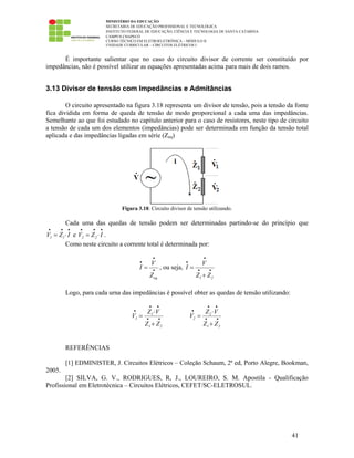 MINISTÉRIO DA EDUCAÇÃO
SECRETARIA DE EDUCAÇÃO PROFISSIONAL E TECNOLÓGICA
INSTITUTO FEDERAL DE EDUCAÇÃO, CIÊNCIA E TECNOLOGIA DE SANTA CATARINA
CAMPUS CHAPECÓ
CURSO TÉCNICO EM ELETROELETRÔNICA – MÓDULO II
UNIDADE CURRICULAR – CIRCUITOS ELÉTRICOS I
41
É importante salientar que no caso do circuito divisor de corrente ser constituído por
impedâncias, não é possível utilizar as equações apresentadas acima para mais de dois ramos.
3.13 Divisor de tensão com Impedâncias e Admitâncias
O circuito apresentado na figura 3.18 representa um divisor de tensão, pois a tensão da fonte
fica dividida em forma de queda de tensão de modo proporcional a cada uma das impedâncias.
Semelhante ao que foi estudado no capítulo anterior para o caso de resistores, neste tipo de circuito
a tensão de cada um dos elementos (impedâncias) pode ser determinada em função da tensão total
aplicada e das impedâncias ligadas em série (Zeq)
Figura 3.18: Circuito divisor de tensão utilizando.
Cada uma das quedas de tensão podem ser determinadas partindo-se do princípio que
1 1V Z I
• • •
= ⋅ e 2 2V Z I
• • •
= ⋅ .
Como neste circuito a corrente total é determinada por:
eq
V
I
Z
•
•
•
= , ou seja,
1 2
V
I
Z Z
•
•
• •
=
+
Logo, para cada urna das impedâncias é possível obter as quedas de tensão utilizando:
1
1
1 2
Z V
V
Z Z
• •
•
• •
⋅
=
+
2
2
1 2
Z V
V
Z Z
• •
•
• •
⋅
=
+
REFERÊNCIAS
[1] EDMINISTER, J. Circuitos Elétricos – Coleção Schaum, 2ª ed, Porto Alegre, Bookman,
2005.
[2] SILVA, G. V., RODRIGUES, R, J., LOUREIRO, S. M. Apostila - Qualificação
Profissional em Eletrotécnica – Circuitos Elétricos, CEFET/SC-ELETROSUL.
 