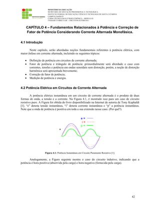MINISTÉRIO DA EDUCAÇÃO
SECRETARIA DE EDUCAÇÃO PROFISSIONAL E TECNOLÓGICA
INSTITUTO FEDERAL DE EDUCAÇÃO, CIÊNCIA E TECNOLOGIA DE SANTA CATARINA
CAMPUS CHAPECÓ
CURSO TÉCNICO EM ELETROELETRÔNICA – MÓDULO II
UNIDADE CURRICULAR – CIRCUITOS ELÉTRICOS I
42
CAPÍTULO 4 – Fundamentos Relacionados à Potência e Correção de
Fator de Potência Considerando Corrente Alternada Monofásica.
4.1 Introdução
Neste capítulo, serão abordadas noções fundamentais referentes à potência elétrica, com
maior ênfase em corrente alternada, incluindo os seguintes tópicos:
• Definição de potência em circuitos de corrente alternada;
• Fator de potência e triângulo de potência: primordialmente será abordado o caso com
correntes, tensões e potência em ondas senoidais sem distorção, porém, a noção de distorção
harmônica será apresentada brevemente;
• Correção de fator de potência;
• Medição de potência e energia.
4.2 Potência Elétrica em Circuitos de Corrente Alternada
A potência elétrica instantânea em um circuito de corrente alternada é o produto de duas
formas de onda, a tensão e a corrente. Na Figura 4.1, é mostrado isso para um caso de circuito
resistivo puro. A Figura foi obtida do livro disponibilizado na Internet de autoria de Tony Kuphaldt
[1]. “e” denota tensão instantânea, “i” denota corrente instantânea e “p” a potência instantânea.
Note que a onda de potência é positiva em toda a sua extensão nesse caso. (Por quê?).
Figura 4.1: Potência Instantânea em Circuito Puramente Resistivo [1].
Analogamente, a Figura seguinte mostra o caso do circuito indutivo, indicando que a
potência é hora positiva (absorvida pela carga) e hora negativa (fornecida pela carga).
 