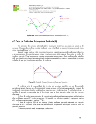 MINISTÉRIO DA EDUCAÇÃO
SECRETARIA DE EDUCAÇÃO PROFISSIONAL E TECNOLÓGICA
INSTITUTO FEDERAL DE EDUCAÇÃO, CIÊNCIA E TECNOLOGIA DE SANTA CATARINA
CAMPUS CHAPECÓ
CURSO TÉCNICO EM ELETROELETRÔNICA – MÓDULO II
UNIDADE CURRICULAR – CIRCUITOS ELÉTRICOS I
43
Figura 4.1: Potência Instantânea em Circuito Puramente Indutivo [1].
4.3 Fator de Potência e Triângulo de Potência [2]
Em circuitos de corrente alternada (CA) puramente resistivos, as ondas de tensão e de
corrente elétrica estão em fase, ou seja, mudando a sua polaridade no mesmo instante em cada ciclo,
como mostra a Figura 4.3.
Quando cargas reativas estão presentes, tais como capacitores ou condensadores e indutores,
o armazenamento de energia nessas cargas resulta em uma diferença de fase entre as ondas de
tensão e corrente. Uma vez que essa energia armazenada retorna para a fonte e não produz trabalho
útil, um circuito com baixo fator de potência terá correntes elétricas maiores para realizar o mesmo
trabalho do que um circuito com alto fator de potência.
Figura 4.3: Ondas de Tensão e Corrente em Fase, caso Resistivo.
A potência ativa é a capacidade do circuito em produzir trabalho em um determinado
período de tempo. Devido aos elementos reativos da carga, a potência aparente, que é o produto da
tensão pela corrente do circuito, será igual ou maior do que a potência ativa. A potência reativa é a
medida da energia armazenada que é devolvida para a fonte durante cada ciclo de corrente
alternada.
O fluxo de potência em circuitos de corrente alternada tem três componentes: potência ativa
(P), medida em watts (W); potência aparente (S), medida em volt-amperes (VA); e potência reativa
(Q), medida em volt-amperes reativos (VAr).
O fator de potência (FP) de um sistema elétrico qualquer, que está operando em corrente
alternada (CA), é definido pela razão da potência real ou potência ativa pela potência total ou
potência aparente.
O fator de potência pode ser expresso então como:
 