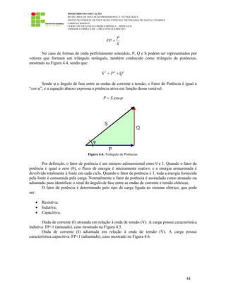 MINISTÉRIO DA EDUCAÇÃO
SECRETARIA DE EDUCAÇÃO PROFISSIONAL E TECNOLÓGICA
INSTITUTO FEDERAL DE EDUCAÇÃO, CIÊNCIA E TECNOLOGIA DE SANTA CATARINA
CAMPUS CHAPECÓ
CURSO TÉCNICO EM ELETROELETRÔNICA – MÓDULO II
UNIDADE CURRICULAR – CIRCUITOS ELÉTRICOS I
44
S
P
FP =
No caso de formas de onda perfeitamente senoidais, P, Q e S podem ser representados por
vetores que formam um triângulo retângulo, também conhecido como triângulo de potências,
mostrado na Figura 4.4, sendo que:
222
QPS +=
Sendo φ o ângulo de fase entre as ondas de corrente e tensão, o Fator de Potência é igual a
“cos φ”, e a equação abaixo expressa a potência ativa em função dessa variável:
ϕcos.SP =
Figura 4.4: Triângulo de Potências.
Por definição, o fator de potência é um número adimensional entre 0 e 1. Quando o fator de
potência é igual a zero (0), o fluxo de energia é inteiramente reativo, e a energia armazenada é
devolvida totalmente à fonte em cada ciclo. Quando o fator de potência é 1, toda a energia fornecida
pela fonte é consumida pela carga. Normalmente o fator de potência é assinalado como atrasado ou
adiantado para identificar o sinal do ângulo de fase entre as ondas de corrente e tensão elétricas.
O fator de potência é determinado pelo tipo de carga ligada ao sistema elétrico, que pode
ser:
• Resistiva;
• Indutiva;
• Capacitiva.
Onda de corrente (I) atrasada em relação à onda de tensão (V). A carga possui característica
indutiva. FP<1 (atrasado), caso mostrado na Figura 4.5.
Onda de corrente (I) adiantada em relação à onda de tensão (V). A carga possui
característica capacitiva. FP<1 (adiantado), caso mostrado na Figura 4.6.
 