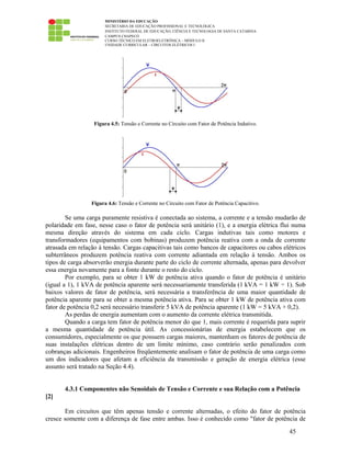 MINISTÉRIO DA EDUCAÇÃO
SECRETARIA DE EDUCAÇÃO PROFISSIONAL E TECNOLÓGICA
INSTITUTO FEDERAL DE EDUCAÇÃO, CIÊNCIA E TECNOLOGIA DE SANTA CATARINA
CAMPUS CHAPECÓ
CURSO TÉCNICO EM ELETROELETRÔNICA – MÓDULO II
UNIDADE CURRICULAR – CIRCUITOS ELÉTRICOS I
45
Figura 4.5: Tensão e Corrente no Circuito com Fator de Potência Indutivo.
Figura 4.6: Tensão e Corrente no Circuito com Fator de Potência Capacitivo.
Se uma carga puramente resistiva é conectada ao sistema, a corrente e a tensão mudarão de
polaridade em fase, nesse caso o fator de potência será unitário (1), e a energia elétrica flui numa
mesma direção através do sistema em cada ciclo. Cargas indutivas tais como motores e
transformadores (equipamentos com bobinas) produzem potência reativa com a onda de corrente
atrasada em relação à tensão. Cargas capacitivas tais como bancos de capacitores ou cabos elétricos
subterrâneos produzem potência reativa com corrente adiantada em relação à tensão. Ambos os
tipos de carga absorverão energia durante parte do ciclo de corrente alternada, apenas para devolver
essa energia novamente para a fonte durante o resto do ciclo.
Por exemplo, para se obter 1 kW de potência ativa quando o fator de potência é unitário
(igual a 1), 1 kVA de potência aparente será necessariamente transferida (1 kVA = 1 kW ÷ 1). Sob
baixos valores de fator de potência, será necessária a transferência de uma maior quantidade de
potência aparente para se obter a mesma potência ativa. Para se obter 1 kW de potência ativa com
fator de potência 0,2 será necessário transferir 5 kVA de potência aparente (1 kW = 5 kVA × 0,2).
As perdas de energia aumentam com o aumento da corrente elétrica transmitida.
Quando a carga tem fator de potência menor do que 1, mais corrente é requerida para suprir
a mesma quantidade de potência útil. As concessionárias de energia estabelecem que os
consumidores, especialmente os que possuem cargas maiores, mantenham os fatores de potência de
suas instalações elétricas dentro de um limite mínimo, caso contrário serão penalizados com
cobranças adicionais. Engenheiros freqüentemente analisam o fator de potência de uma carga como
um dos indicadores que afetam a eficiência da transmissão e geração de energia elétrica (esse
assunto será tratado na Seção 4.4).
4.3.1 Componentes não Senoidais de Tensão e Corrente e sua Relação com a Potência
[2]
Em circuitos que têm apenas tensão e corrente alternadas, o efeito do fator de potência
cresce somente com a diferença de fase entre ambas. Isso é conhecido como "fator de potência de
 