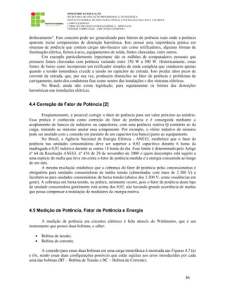 MINISTÉRIO DA EDUCAÇÃO
SECRETARIA DE EDUCAÇÃO PROFISSIONAL E TECNOLÓGICA
INSTITUTO FEDERAL DE EDUCAÇÃO, CIÊNCIA E TECNOLOGIA DE SANTA CATARINA
CAMPUS CHAPECÓ
CURSO TÉCNICO EM ELETROELETRÔNICA – MÓDULO II
UNIDADE CURRICULAR – CIRCUITOS ELÉTRICOS I
46
deslocamento". Este conceito pode ser generalizado para fatores de potência reais onde a potência
aparente inclui componentes de distorção harmônica. Isso possui uma importância prática em
sistemas de potência que contém cargas não-lineares tais como retificadores, algumas formas de
iluminação elétrica, fornos à arco, equipamentos de solda, fontes chaveadas, entre outros.
Um exemplo particularmente importante são os milhões de computadores pessoais que
possuem fontes chaveadas com potência variando entre 150 W a 500 W. Historicamente, essas
fontes de baixo custo incorporam um retificador simples de onda completa que conduzem apenas
quando a tensão instantânea excede a tensão no capacitor de entrada. Isso produz altos picos de
corrente de entrada, que, por sua vez, produzem distorções no fator de potência e problemas de
carregamento, tanto dos condutores fase como neutro das instalações e dos sistemas elétricos.
No Brasil, ainda não existe legislação, para regulamentar os limites das distorções
harmônicas nas instalações elétricas.
4.4 Correção de Fator de Potência [2]
Freqüentemente, é possível corrigir o fator de potência para um valor próximo ao unitário.
Essa prática é conhecida como correção do fator de potência e é conseguida mediante o
acoplamento de bancos de indutores ou capacitores, com uma potência reativa Q contrário ao da
carga, tentando ao máximo anular essa componente. Por exemplo, o efeito indutivo de motores
pode ser anulado com a conexão em paralelo de um capacitor (ou banco) junto ao equipamento.
No Brasil, a Agência Nacional de Energia Elétrica - ANEEL estabelece que o fator de
potência nas unidades consumidoras deve ser superior a 0,92 capacitivo durante 6 horas da
madrugada e 0,92 indutivo durante as outras 18 horas do dia. Esse limite é determinado pelo Artigo
nº 64 da Resolução ANEEL nº 456 de 29 de novembro de 2000 e quem descumpre está sujeito a
uma espécie de multa que leva em conta o fator de potência medido e a energia consumida ao longo
de um mês.
A mesma resolução estabelece que a cobrança do fator de potência pelas concessionárias é
obrigatória para unidades consumidoras de média tensão (alimentadas com mais de 2.300 V) e
facultativas para unidades consumidoras de baixa tensão (abaixo dos 2.300 V, como residências em
geral). A cobrança em baixa tensão, na prática, raramente ocorre, pois o fator de potência deste tipo
de unidade consumidora geralmente está acima dos 0,92, não havendo grande ocorrência de multas
que possa compensar a instalação de medidores de energia reativa.
4.5 Medição de Potência, Fator de Potência e Energia
A medição de potência em circuitos elétricos é feita através do Wattímetro, que é um
instrumento que possui duas bobinas, a saber:
• Bobina de tensão;
• Bobina de corrente.
A conexão para essas duas bobinas em uma carga monofásica é mostrada nas Figuras 4.7 (a)
e (b), sendo essas duas configurações possíveis que estão sujeitas aos erros introduzidos por cada
uma das bobinas (BT – Bobina de Tensão e BC – Bobina de Corrente).
 