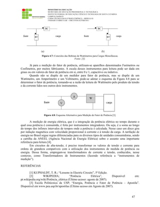 MINISTÉRIO DA EDUCAÇÃO
SECRETARIA DE EDUCAÇÃO PROFISSIONAL E TECNOLÓGICA
INSTITUTO FEDERAL DE EDUCAÇÃO, CIÊNCIA E TECNOLOGIA DE SANTA CATARINA
CAMPUS CHAPECÓ
CURSO TÉCNICO EM ELETROELETRÔNICA – MÓDULO II
UNIDADE CURRICULAR – CIRCUITOS ELÉTRICOS I
47
Figura 4.7: Conexões das Bobinas de Wattímetros para Cargas Monofásicas.
Fonte: [3].
Já para a medição do fator de potência, utilizam-se aparelhos denominados Fasímetros ou
Cosfímetros, por muitos fabricantes. A escala desses instrumentos para leitura pode ser dada em
graus ou em valores do fator de potência em si, entre 0 e 1, capacitivo ou indutivo.
Quando não se dispõe de um medidor para fator de potência, mas se dispõe de um
Wattímetro, um Amperímetro e um Voltímetro, pode-se adotar o esquema da Figura 4.8 para se
determinar o fator de potência, tomando-se a razão da leitura do Wattímetro pelo produto da tensão
e da corrente lidos nos outros dois instrumentos.
Figura 4.8: Esquema Alternativo para Medição de Fator de Potência [3].
A medição de energia elétrica, que é a integração da potência elétrica no tempo durante o
qual essa potência é consumida, é feita por instrumentos integradores. Ou seja, é a soma ao longo
do tempo dos ínfimos intervalos de tempos onde a potência é calculada. Nesse caso um disco gira
por indução magnética com velocidade proporcional à corrente e à tensão da carga. A tarifação de
energia no Brasil segue regras diferenciadas para os diversos tipos de unidades consumidoras, sendo
a cartilha da ANEEL (Agência Nacional de Energia Elétrica) sobre o assunto uma importante
referência para leitura [4].
Em circuitos de alta-tensão, é preciso transformar os valores de tensão e corrente para
ordens de grandeza compatíveis com a utilização dos instrumentos de medida de potência ou
energia. Dessa forma, empregam-se transformadores de corrente e tensão, conhecidos, nesse
contexto, como Transformadores de Instrumentos (fazendo referência a “instrumentos de
medição”).
REFERÊNCIAS
[1] KUPHALDT, T. R.; “Lessons in Electric Circuits”, 5ª Edição.
[2] WIKIPEDIA; “Potência Elétrica”, Disponível em:
pt.wikipedia.org/wiki/Potência_elétrica (Último acesso: agosto de 2007).
[3] Escola Politécnica da USP; “Energia, Potência e Fator de Potência – Apostila”.
Disponível em www.pea.usp.br/apostilas (Último acesso em Agosto de 2007).
 