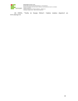 MINISTÉRIO DA EDUCAÇÃO
SECRETARIA DE EDUCAÇÃO PROFISSIONAL E TECNOLÓGICA
INSTITUTO FEDERAL DE EDUCAÇÃO, CIÊNCIA E TECNOLOGIA DE SANTA CATARINA
CAMPUS CHAPECÓ
CURSO TÉCNICO EM ELETROELETRÔNICA – MÓDULO II
UNIDADE CURRICULAR – CIRCUITOS ELÉTRICOS I
48
[4] ANEEL, “Tarifas de Energia Elétrica”, Caderno temático disponível em
www.aneel.gov.br.
 