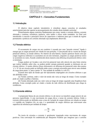 MINISTÉRIO DA EDUCAÇÃO
SECRETARIA DE EDUCAÇÃO PROFISSIONAL E TECNOLÓGICA
INSTITUTO FEDERAL DE EDUCAÇÃO, CIÊNCIA E TECNOLOGIA DE SANTA CATARINA
CAMPUS CHAPECÓ
CURSO TÉCNICO EM ELETROELETRÔNICA – MÓDULO II
UNIDADE CURRICULAR – CIRCUITOS ELÉTRICOS I
5
CAPÍTULO 1 – Conceitos Fundamentais
1.1 Introdução
O objetivo deste capítulo introdutório é relembrar alguns conceitos já estudados
anteriormente para dar suporte ao prosseguimento dos estudos desta unidade curricular.
Primeiramente alguns conceitos fundamentais tais como: tensão e corrente elétrica, corrente
alternada e contínua, resistência, potência, valor médio e eficaz serão estudados. Ao final será
introduzido o conceito e princípios físicos de capacitores e indutores para que o estudo de regime
permanente e potência em corrente alternada seja amplamente absorvido.
1.2 Tensão elétrica
O escoamento de cargas em um condutor é causado por uma “pressão externa” ligada à
energia que as cargas possuem em virtude de suas posições. A esta pressão dá-se o nome de energia
potencial elétrica, ou tensão elétrica. No interior de uma bateria, reações químicas fazem com que
cargas negativas (elétrons) se acumulem em um dos terminais, enquanto as cargas positivas (íons)
se acumulam no outro, ficando estabelecido desta maneira uma diferença de potencial elétrico entre
os terminais.
Cargas podem ser levadas a um nível de potencial mais alto através de uma fonte externa
que realize trabalho sobre elas, ou podem perder energia potencial quando se deslocam em um
circuito elétrico. A tensão elétrica (força eletromotriz ou diferença de potencial) entre dois pontos
‘a’ e ‘b’ de um circuito pode ser definida então como a energia necessária para mover uma unidade
de carga deste ponto ‘a’ para o ponto ‘b’. Sua unidade de medida é o volt (V).
Existem dois tipos de tensão que são tipicamente empregados em circuitos elétricos e que
são definidos como:
(a) Tensão contínua, onde o valor da tensão não varia ao longo do tempo. Como exemplo
pode ser citado as pilhas e baterias;
(b) Tensão alternada onde seu valor varia ao longo do tempo seguindo uma freqüência bem
definida. Como exemplo pode ser citado a tensão da rede elétrica de distribuição que chega às
residências.
1.3 Corrente elétrica
A proposição básica de um circuito elétrico é a de mover ou transferir cargas através de um
percurso especificado. A este movimento de cargas dá-se o nome de corrente elétrica. Então a
corrente elétrica pode ser definida como a taxa de variação de cargas elétricas em relação ao tempo
e é medida em Ampères (A), ou seja, é a quantidade de cargas elétricas que atravessam uma
superfície de referência por unidade de tempo:
t
q
i
∆
∆
= [A]
Na teoria de circuitos a corrente é geralmente imaginada como movimento de cargas
positivas. Esta convenção foi estabelecida por Benjamin Franklin que imaginou que a corrente
 