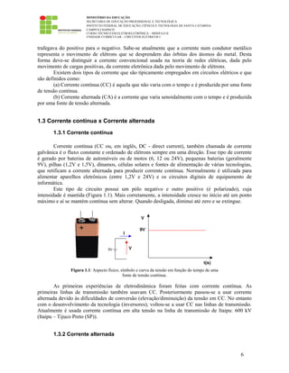 MINISTÉRIO DA EDUCAÇÃO
SECRETARIA DE EDUCAÇÃO PROFISSIONAL E TECNOLÓGICA
INSTITUTO FEDERAL DE EDUCAÇÃO, CIÊNCIA E TECNOLOGIA DE SANTA CATARINA
CAMPUS CHAPECÓ
CURSO TÉCNICO EM ELETROELETRÔNICA – MÓDULO II
UNIDADE CURRICULAR – CIRCUITOS ELÉTRICOS I
6
trafegava do positivo para o negativo. Sabe-se atualmente que a corrente num condutor metálico
representa o movimento de elétrons que se desprendem das órbitas dos átomos do metal. Desta
forma deve-se distinguir a corrente convencional usada na teoria de redes elétricas, dada pelo
movimento de cargas positivas, da corrente eletrônica dada pelo movimento de elétrons.
Existem dois tipos de corrente que são tipicamente empregados em circuitos elétricos e que
são definidos como:
(a) Corrente contínua (CC) é aquela que não varia com o tempo e é produzida por uma fonte
de tensão contínua.
(b) Corrente alternada (CA) é a corrente que varia senoidalmente com o tempo e é produzida
por uma fonte de tensão alternada.
1.3 Corrente contínua x Corrente alternada
1.3.1 Corrente contínua
Corrente contínua (CC ou, em inglês, DC - direct current), também chamada de corrente
galvânica é o fluxo constante e ordenado de elétrons sempre em uma direção. Esse tipo de corrente
é gerado por baterias de automóveis ou de motos (6, 12 ou 24V), pequenas baterias (geralmente
9V), pilhas (1,2V e 1,5V), dínamos, células solares e fontes de alimentação de várias tecnologias,
que retificam a corrente alternada para produzir corrente contínua. Normalmente é utilizada para
alimentar aparelhos eletrônicos (entre 1,2V e 24V) e os circuitos digitais de equipamento de
informática.
Este tipo de circuito possui um pólo negativo e outro positivo (é polarizado), cuja
intensidade é mantida (Figura 1.1). Mais corretamente, a intensidade cresce no início até um ponto
máximo e aí se mantém contínua sem alterar. Quando desligada, diminui até zero e se extingue.
Figura 1.1: Aspecto físico, símbolo e curva da tensão em função do tempo de uma
fonte de tensão contínua.
As primeiras experiências de eletrodinâmica foram feitas com corrente contínua. As
primeiras linhas de transmissão também usavam CC. Posteriormente passou-se a usar corrente
alternada devido às dificuldades de conversão (elevação/diminuição) da tensão em CC. No entanto
com o desenvolvimento da tecnologia (inversores), voltou-se a usar CC nas linhas de transmissão.
Atualmente é usada corrente contínua em alta tensão na linha de transmissão de Itaipu: 600 kV
(Itaipu – Tijuco Preto (SP)).
1.3.2 Corrente alternada
 
