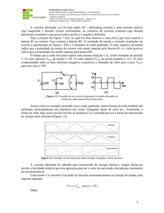 MINISTÉRIO DA EDUCAÇÃO
SECRETARIA DE EDUCAÇÃO PROFISSIONAL E TECNOLÓGICA
INSTITUTO FEDERAL DE EDUCAÇÃO, CIÊNCIA E TECNOLOGIA DE SANTA CATARINA
CAMPUS CHAPECÓ
CURSO TÉCNICO EM ELETROELETRÔNICA – MÓDULO II
UNIDADE CURRICULAR – CIRCUITOS ELÉTRICOS I
7
A corrente alternada, ou CA (em inglês AC - alternating current) é uma corrente elétrica
cuja magnitude e direção variam ciclicamente, ao contrário da corrente contínua cuja direção
permanece constante e que possui pólos positivo e negativo definidos.
Seja o circuito da Figura 1.2(a), no qual há duas baterias e uma chave que hora conecta a
bateria B1 ao resistor, hora conecta a bateria B2. O resultado da tensão e corrente resultantes no
resistor é apresentado na Figura 1.2(b) e é chamado de onda quadrada. O valor negativo da tensão
indica que a polaridade da tensão do resistor está sendo imposta pela bateria B1 e o valor positivo
indica que a polaridade está sendo imposta pela bateria B2.
O tempo que a onda leva para repetir uma mesma situação é 2s, sendo chamado de período
T. O valor máximo Vmáx da tensão é 12V. O valor mínimo Vmin da tensão também é 12V. O valor
compreendido entre os dois máximos (negativo e positivo) é chamado de valor pico a pico Vpp e
para este caso é 24V.
Figura 1.2: Exemplo de um circuito de geração de tensão alternada (a)
e forma de onda característica desta fonte.
Assim como no exemplo mostrado com a onda quadrada, outras formas de onda também são
utilizadas, principalmente em eletrônica tais como: triangular, dente de serra etc... Entretanto, a
forma de onda mais usual em um circuito de potência CA é senoidal por ser a forma de transmissão
de energia mais eficiente (Figura 1.3).
Figura 1.3: Exemplo de uma forma de onda senoidal, triangular e dente de serra.
A corrente alternada foi adotada para transmissão de energia elétrica a longas distâncias
devido à facilidade relativa que esta apresenta para ter o valor de sua tensão alterada por intermédio
de transformadores.
Uma tensão CA senoidal V(t) pode ser descrita matematicamente em função do tempo, pela
seguinte equação:
maxV(t ) V sen( t )ω θ= ⋅ ⋅ +
Onde:
 