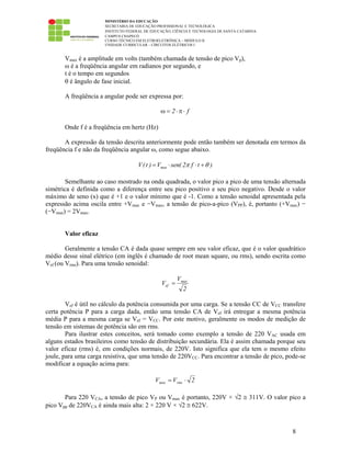 MINISTÉRIO DA EDUCAÇÃO
SECRETARIA DE EDUCAÇÃO PROFISSIONAL E TECNOLÓGICA
INSTITUTO FEDERAL DE EDUCAÇÃO, CIÊNCIA E TECNOLOGIA DE SANTA CATARINA
CAMPUS CHAPECÓ
CURSO TÉCNICO EM ELETROELETRÔNICA – MÓDULO II
UNIDADE CURRICULAR – CIRCUITOS ELÉTRICOS I
8
Vmax é a amplitude em volts (também chamada de tensão de pico Vp),
ω é a freqüência angular em radianos por segundo, e
t é o tempo em segundos
θ é ângulo de fase inicial.
A freqüência a angular pode ser expressa por:
f2 ⋅π⋅=ω
Onde f é a freqüência em hertz (Hz)
A expressão da tensão descrita anteriormente pode então também ser denotada em termos da
freqüência f e não da freqüência angular ω, como segue abaixo.
maxV(t ) V sen( 2 f t )π θ= ⋅ ⋅ +
Semelhante ao caso mostrado na onda quadrada, o valor pico a pico de uma tensão alternada
simétrica é definida como a diferença entre seu pico positivo e seu pico negativo. Desde o valor
máximo de seno (x) que é +1 e o valor mínimo que é -1. Como a tensão senoidal apresentada pela
expressão acima oscila entre +Vmax e −Vmax, a tensão de pico-a-pico (VPP), é, portanto (+Vmax) −
(−Vmax) = 2Vmax.
Valor eficaz
Geralmente a tensão CA é dada quase sempre em seu valor eficaz, que é o valor quadrático
médio desse sinal elétrico (em inglês é chamado de root mean square, ou rms), sendo escrita como
Vef (ou Vrms). Para uma tensão senoidal:
2
V
V max
ef =
Vef é útil no cálculo da potência consumida por uma carga. Se a tensão CC de VCC transfere
certa potência P para a carga dada, então uma tensão CA de Vef irá entregar a mesma potência
média P para a mesma carga se Vef = VCC. Por este motivo, geralmente os modos de medição de
tensão em sistemas de potência são em rms.
Para ilustrar estes conceitos, será tomado como exemplo a tensão de 220 VAC usada em
alguns estados brasileiros como tensão de distribuição secundária. Ela é assim chamada porque seu
valor eficaz (rms) é, em condições normais, de 220V. Isto significa que ela tem o mesmo efeito
joule, para uma carga resistiva, que uma tensão de 220VCC. Para encontrar a tensão de pico, pode-se
modificar a equação acima para:
2VV rmsmax ⋅=
Para 220 VCA, a tensão de pico VP ou Vmax é portanto, 220V × √2 ≅ 311V. O valor pico a
pico Vpp de 220VCA é ainda mais alta: 2 × 220 V × √2 ≅ 622V.
 