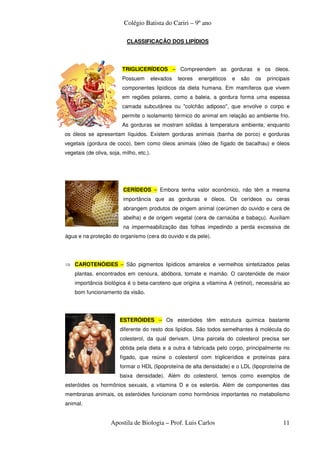 Colégio Batista do Cariri – 9º ano

                            CLASSIFICAÇÃO DOS LIPÍDIOS




                          TRIGLICERÍDEOS – Compreendem as gorduras e os óleos.
                          Possuem         elevados   teores   energéticos   e   são   os   principais
                          componentes lipídicos da dieta humana. Em mamíferos que vivem
                          em regiões polares, como a baleia, a gordura forma uma espessa
                          camada subcutânea ou "colchão adiposo", que envolve o corpo e
                          permite o isolamento térmico do animal em relação ao ambiente frio.
                          As gorduras se mostram sólidas à temperatura ambiente, enquanto
os óleos se apresentam líquidos. Existem gorduras animais (banha de porco) e gorduras
vegetais (gordura de coco), bem como óleos animais (óleo de fígado de bacalhau) e óleos
vegetais (de oliva, soja, milho, etc.).




                          CERÍDEOS – Embora tenha valor econômico, não têm a mesma
                          importância que as gorduras e óleos. Os cerídeos ou ceras
                          abrangem produtos de origem animal (cerúmen do ouvido e cera de
                          abelha) e de origem vegetal (cera de carnaúba e babaçu). Auxiliam
                          na impermeabilização das folhas impedindo a perda excessiva de
água e na proteção do organismo (cera do ouvido e da pele).




⇒ CAROTENÓIDES – São pigmentos lipídicos amarelos e vermelhos sintetizados pelas
    plantas, encontrados em cenoura, abóbora, tomate e mamão. O carotenóide de maior
    importância biológica é o beta-caroteno que origina a vitamina A (retinol), necessária ao
    bom funcionamento da visão.




                         ESTERÓIDES – Os esteróides têm estrutura química bastante
                         diferente do resto dos lipídios. São todos semelhantes à molécula do
                         colesterol, da qual derivam. Uma parcela do colesterol precisa ser
                         obtida pela dieta e a outra é fabricada pelo corpo, principalmente no
                         fígado, que reúne o colesterol com triglicerídios e proteínas para
                         formar o HDL (lipoproteína de alta densidade) e o LDL (lipoproteína de
                         baixa densidade). Além do colesterol, temos como exemplos de
esteróides os hormônios sexuais, a vitamina D e os esteróis. Além de componentes das
membranas animais, os esteróides funcionam como hormônios importantes no metabolismo
animal.


                    Apostila de Biologia – Prof. Luis Carlos                                      11
 
