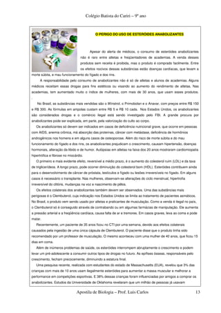 Colégio Batista do Cariri – 9º ano



                                            O PERIGO DO USO DE ESTERÓIDES ANABOLIZANTES




                                         Apesar do alerta de médicos, o consumo de esteróides anabolizantes
                                  não é raro entre atletas e freqüentadores de academias. A venda desses
                                  produtos sem receita é proibida, mas o produto é comprado facilmente. Entre
                                  os efeitos nocivos dessas substâncias estão doenças cardíacas, que levam a
morte súbita, e mau funcionamento do fígado e dos rins.
      A responsabilidade pelo consumo de anabolizantes não é só de atletas e alunos de academias. Alguns
médicos receitam essas drogas para fins estéticos ou visando ao aumento do rendimento de atletas. Nas
academias, tem aumentado muito o índice de mulheres, com mais de 30 anos, que usam esses produtos.
.
    No Brasil, as substâncias mais vendidas são o Winstrol, o Primobolan e o Anavar, com preços entre R$ 150
e R$ 300. As fórmulas em ampolas custam entre R$ 5 e R$ 10 cada. Nos Estados Unidos, os anabolizantes
são considerados drogas e o comércio ilegal está sendo investigado pelo FBI. A grande procura por
anabolizantes pode ser explicada, em parte, pela valorização do culto ao corpo.
    Os anabolizantes só devem ser indicados em casos de deficiência nutricional grave, que ocorre em pessoas
com AIDS, anemia crônica, má absorção das proteínas, câncer com metástase, deficiência de hormônios
androgênicos nos homens e em alguns casos de osteoporose. Além do risco de morte súbita e do mau
funcionamento do fígado e dos rins, os anabolizantes prejudicam o crescimento, causam hipertensão, doenças
hormonais, alteração da libido e de humor. Autópsias em atletas na faixa dos 20 anos mostraram cardiomiopatia
hipertrófica e fibrose no miocárdio.
    O primeiro e mais evidente efeito, reversível a médio prazo, é o aumento do colesterol ruim (LDL) e da taxa
de triglicerídeos. A longo prazo, pode ocorrer diminuição do colesterol bom (HDL). Esteróides contribuem ainda
para o desenvolvimento de câncer de próstata, testículos e fígado ou lesões irreversíveis no fígado. Em alguns
casos é necessário o transplante. Nas mulheres, observam-se alterações do ciclo menstrual, hipertrofia
irreversível do clitóris, mudanças na voz e nascimento de pêlos.
    Os efeitos colaterais dos anabolizantes também devem ser observados. Uma das substâncias mais
perigosas é o Clembuterol, cuja indicação nos Estados Unidos se limita ao tratamento de pacientes asmáticos.
No Brasil, o produto vem sendo usado por atletas e praticantes de musculação. Como a venda é ilegal no país,
o Clembuterol só é conseguido através de contrabando ou em algumas farmácias de manipulação. Ele aumenta
a pressão arterial e a freqüência cardíaca, causa falta de ar e tremores. Em casos graves, leva ao coma e pode
matar.
    Recentemente, um paciente de 35 anos ficou no CTI por uma semana, devido aos efeitos colaterais
causados pela ingestão de uma única cápsula de Clembuterol. O paciente disse que o produto tinha sido
recomendado por um professor de musculação. O mesmo aconteceu com uma mulher de 40 anos, que ficou 15
dias em coma.
    Além de inúmeros problemas de saúde, os esteróides interrompem abruptamente o crescimento e podem
levar um pré-adolescente a consumir outros tipos de drogas no futuro. As epífises ósseas, responsáveis pelo
crescimento, fecham precocemente, diminuindo a estatura final.
    Uma pesquisa recente, realizada com estudantes do estado de Massachusetts (EUA), revelou que 3% das
crianças com mais de 10 anos usam ilegalmente esteróides para aumentar a massa muscular e melhorar a
performance em competições esportivas. E 38% dessas crianças foram influenciadas por amigos a comprar os
anabolizantes. Estudos da Universidade de Oklahoma revelaram que um milhão de pessoas já usavam

                               Apostila de Biologia – Prof. Luis Carlos                                           13
 