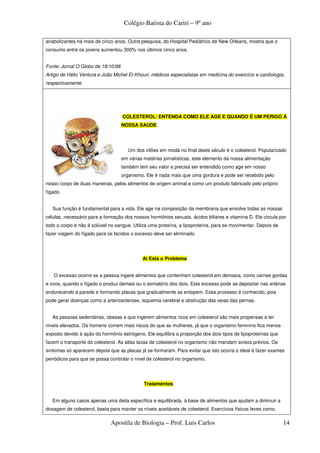 Colégio Batista do Cariri – 9º ano

anabolizantes há mais de cinco anos. Outra pesquisa, do Hospital Pediátrico de New Orleans, mostra que o
consumo entre os jovens aumentou 300% nos últimos cinco anos.


Fonte: Jornal O Globo de 18/10/98
Artigo de Hélio Ventura e João Michel El-Khouri, médicos especialistas em medicina do exercício e cardiologia,
respectivamente




                                    COLESTEROL: ENTENDA COMO ELE AGE E QUANDO É UM PERIGO À
                                    NOSSA SAÚDE




                                       Um dos vilões em moda no final deste século é o colesterol. Popularizado
                                    em várias matérias jornalísticas, este elemento da nossa alimentação
                                    também tem seu valor e precisa ser entendido como age em nosso
                                    organismo. Ele é nada mais que uma gordura e pode ser recebido pelo
nosso corpo de duas maneiras, pelos alimentos de origem animal e como um produto fabricado pelo próprio
fígado.


   Sua função é fundamental para a vida. Ele age na composição da membrana que envolve todas as nossas
células, necessário para a formação dos nossos hormônios sexuais, ácidos biliares e vitamina D. Ele circula por
todo o corpo e não é solúvel no sangue. Utiliza uma proteína, a lipoproteína, para se movimentar. Depois de
fazer viagem do fígado para os tecidos o excesso deve ser eliminado.




                                             Aí Está o Problema


   O excesso ocorre se a pessoa ingere alimentos que contenham colesterol em demasia, como carnes gordas
e ovos, quando o fígado o produz demais ou o somatório dos dois. Este excesso pode se depositar nas artérias
endurecendo a parede e formando placas que gradualmente as entopem. Esse processo é conhecido, pois
pode gerar doenças como a arteriosclerose, isquemia cerebral e obstrução das veias das pernas.


   As pessoas sedentárias, obesas e que ingerem alimentos ricos em colesterol são mais propensas a ter
níveis elevados. Os homens correm mais riscos do que as mulheres, já que o organismo feminino fica menos
exposto devido à ação do hormônio estrógeno. Ele equilibra a proporção dos dois tipos de lipoproteínas que
fazem o transporte do colesterol. As altas taxas de colesterol no organismo não mandam avisos prévios. Os
sintomas só aparecem depois que as placas já se formaram. Para evitar que isto ocorra o ideal é fazer exames
periódicos para que se possa controlar o nível de colesterol no organismo.




                                              Tratamentos


   Em alguns casos apenas uma dieta específica e equilibrada, à base de alimentos que ajudam a diminuir a
dosagem de colesterol, basta para manter os níveis aceitáveis de colesterol. Exercícios físicos leves como,

                              Apostila de Biologia – Prof. Luis Carlos                                        14
 