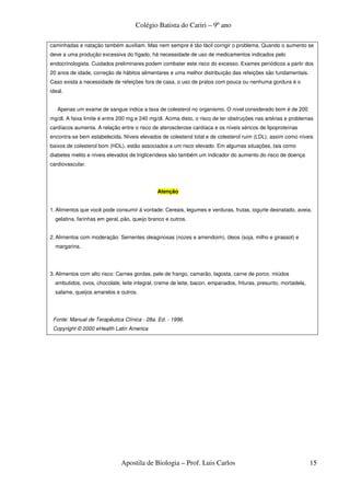Colégio Batista do Cariri – 9º ano

caminhadas e natação também auxiliam. Mas nem sempre é tão fácil corrigir o problema. Quando o aumento se
deve a uma produção excessiva do fígado, há necessidade de uso de medicamentos indicados pelo
endocrinologista. Cuidados preliminares podem combater este risco do excesso. Exames periódicos a partir dos
20 anos de idade, correção de hábitos alimentares e uma melhor distribuição das refeições são fundamentais.
Caso exista a necessidade de refeições fora de casa, o uso de pratos com pouca ou nenhuma gordura é o
ideal.


   Apenas um exame de sangue indica a taxa de colesterol no organismo. O nível considerado bom é de 200
mg/dl. A faixa limite é entre 200 mg e 240 mg/dl. Acima disto, o risco de ter obstruções nas artérias e problemas
cardíacos aumenta. A relação entre o risco de aterosclerose cardíaca e os níveis séricos de lipoproteínas
encontra-se bem estabelecida. Níveis elevados de colesterol total e de colesterol ruim (LDL), assim como níveis
baixos de colesterol bom (HDL), estão associados a um risco elevado. Em algumas situações, tais como
diabetes melito e níveis elevados de triglicerídeos são também um indicador do aumento do risco de doença
cardiovascular.




                                              Atenção


1. Alimentos que você pode consumir à vontade: Cereais, legumes e verduras, frutas, iogurte desnatado, aveia,
  gelatina, farinhas em geral, pão, queijo branco e outros.


2. Alimentos com moderação: Sementes oleaginosas (nozes e amendoim), óleos (soja, milho e girassol) e
  margarina.




3. Alimentos com alto risco: Carnes gordas, pele de frango, camarão, lagosta, carne de porco. miúdos
  embutidos, ovos, chocolate, leite integral, creme de leite, bacon, empanados, frituras, presunto, mortadela,
  salame, queijos amarelos e outros.




 Fonte: Manual de Terapêutica Clínica - 28a. Ed. - 1996.
 Copyright © 2000 eHealth Latin America




                              Apostila de Biologia – Prof. Luis Carlos                                           15
 