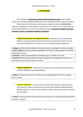 Colégio Batista do Cariri – 9º ano

                                        1.5. PROTEINAS



        Elas constituem o componente orgânico mais abundante na célula e isso se explica
porque são as principais substâncias sólidas que formam praticamente todas as estruturas celulares.
        As proteínas são formadas pela união de várias unidades chamadas de aminoácidos,e
podem ser agrupadas em várias categorias de acordo com a sua função. De uma maneira geral, as
proteínas desempenham nos seres vivos as seguintes funções: estrutural, enzimática, hormonal,
de defesa, nutritivo, coagulação sangüínea e transporte.




    •   FUNÇÃO ESTRUTURAL OU FUNÇÃO PLÁSTICA - participam da estrutura dos tecidos.
        Plástico é uma palavra grega que pode ser traduzida como algo fácil de moldar. Por essa
        característica das proteínas é que elas entram na constituição física dos organismos.


- Colágeno: proteína de alta resistência, encontrada na pele, nas cartilagens, nos ossos e tendões.
- Actina o Miosina: proteínas contráteis, abundantes nos músculos, onde participam do mecanismo
da contração muscular.
- Queratina: proteína impermeabilizante encontrada na pele, no cabelo e nas unhas.
- Albumina: proteína mais abundante do sangue, relacionada com a regulação osmótica e com a
viscosidade do plasma (porção líquida do sangue).




    •   FUNÇÃO ENZIMÁTICA - toda enzima é uma proteína. As enzimas são fundamentais como
        moléculas reguladoras das reações biológicas.


- Lipases: enzimas que transformam os lipídios em sua unidades constituintes, como os ácidos
graxos e glicerol.




    •   FUNÇÃO HORMONAL - muitos hormônios de nosso organismo são de natureza protéica.
        Resumidamente, podemos caracterizar os hormônios como substâncias elaboradas pelas
        glândulas endócrinas e que, uma vez lançadas no sangue, vão estimular ou inibir a atividade
        de certos órgãos.


- Insulina: hormônio produzido no pâncreas e que se relaciona com e manutenção da glicemia (taxa
de glicose no sangue).




                            Apostila de Biologia – Prof. Luis Carlos                              16
 