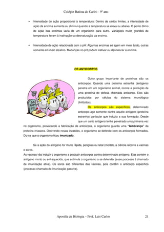 Colégio Batista do Cariri – 9º ano

    •      Intensidade de ação proporcional à temperatura: Dentro de certos limites, a intensidade de
           ação da enzima aumenta ou diminui quando a temperatura se eleva ou abaixa. O ponto ótimo
           de ação das enzimas varia de um organismo para outro. Variações muito grandes de
           temperatura levam à inativação ou desnaturação da enzima.


    •      Intensidade de ação relacionada com o pH: Algumas enzimas só agem em meio ácido, outras
           somente em meio alcalino. Mudanças no pH podem inativar ou desnaturar a enzima.




                                           OS ANTICORPOS


                                                      Outro grupo importante de proteínas são os
                                             anticorpos. Quando uma proteína estranha (antígeno)
                                             penetra em um organismo animal, ocorre a produção de
                                             uma proteína de defesa chamada anticorpo. Eles são
                                             produzidos      por   células   do   sistema   imunológico
                                             (linfócitos).
                                                      Os anticorpos são específicos; determinado
                                             anticorpo age somente contra aquele antígeno (proteína
                                             estranha) particular que induziu a sua formação. Desde
                                             que um certo antígeno tenha penetrado uma primeira vez
no organismo, provocando a fabricação de anticorpos, o organismo guarda uma “lembrança” da
proteína invasora. Ocorrendo novas invasões, o organismo se defende com os anticorpos formados.
Diz-se que o organismo ficou imunizado.


        Se a ação do antígeno for muito rápida, perigosa ou letal (mortal), a ciência recorre a vacinas
e soros.
As vacinas vão induzir o organismo a produzir anticorpos contra determinado antígeno. Elas contém o
antígeno morto ou enfraquecido, que estimula o organismo a se defender (esse processo é chamado
de imunização ativa). Os soros são diferentes das vacinas, pois contêm o anticorpo específico
(processo chamado de imunização passiva).




                             Apostila de Biologia – Prof. Luis Carlos                               21
 